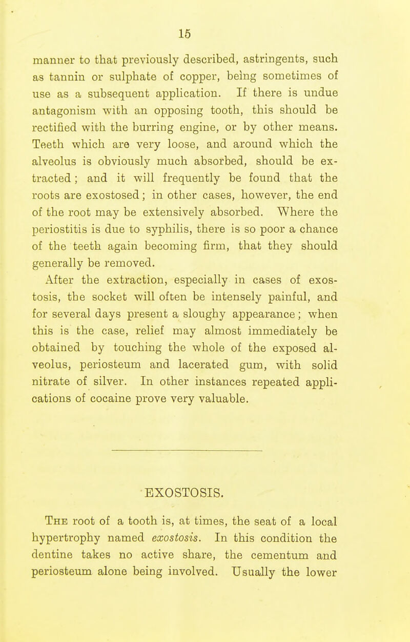 16 manner to that previously described, astringents, such as tannin or sulphate of copper, being sometimes of use as a subsequent application. If there is undue antagonism with an opposing tooth, this should be rectified with the burring engine, or by other means. Teeth which are very loose, and around which the alveolus is obviously much absorbed, should be ex- tracted ; and it will frequently be found that the roots are exostosed; in other cases, however, the end of the root may be extensively absorbed. Where the periostitis is due to syphilis, there is so poor a chance of the teeth again becoming firm, that they should generally be removed. After the extraction, especially in cases of exos- tosis, the socket will often be intensely painful, and for several days present a sloughy appearance ; when this is the case, relief may almost immediately be obtained by touching the whole of the exposed al- veolus, periosteum and lacerated gum, with solid nitrate of silver. In other instances repeated appli- cations of cocaine prove very valuable. EXOSTOSIS. The root of a tooth is, at times, the seat of a local hypertrophy named exostosis. In this condition the dentine takes no active share, the cementum and periosteum alone being involved. Usually the lower