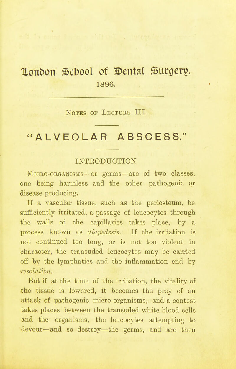 Xonbou Scbool of Bental Surgery?. 1896. Notes of Lecture III. ALVEOLAR ABSCES S. INTEODUCTION MiCEO-ORGANisMS- or germs—are of two classes, one being harmless and the other pathogenic or disease producing. If a vascular tissue, such as the periosteum, be sufficiently irritated, a passage of leucocytes through the walls of the capillaries takes place, by a process known as diapedesis. If the irritation is not continued too long, or is not too violent in character, the transuded leucocytes may be carried off by the lymphatics and the inflammation end by resolution. But if at the time of the irritation, the vitality of the tissue is lowered, it becomes the prey of an attack of pathogenic micro-organisms, and a contest takes places between the transuded white blood cells and the organisms, the leucocytes attempting to devour—and so destroy—the germs, and are then