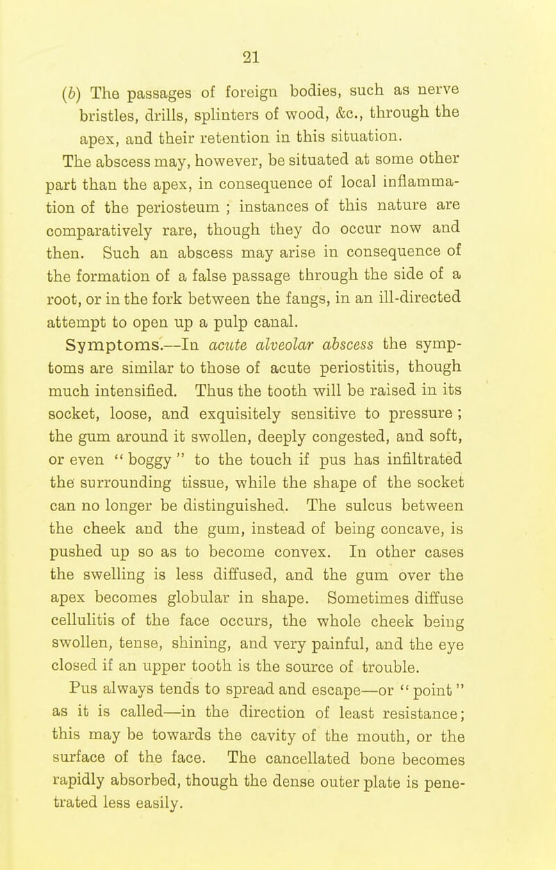 (b) The passages of foreign bodies, such as nerve bristles, drills, splinters of wood, &c., through the apex, and their retention in this situation. The abscess may, however, be situated at some other part than the apex, in consequence of local inflamma- tion of the periosteum ; instances of this nature are comparatively rare, though they do occur now and then. Such an abscess may arise in consequence of the formation of a false passage through the side of a root, or in the fork between the fangs, in an ill-directed attempt to open up a pulp canal. Symptoms.—la acide alveolar abscess the symp- toms are similar to those of acute periostitis, though much intensified. Thus the tooth will be raised in its socket, loose, and exquisitely sensitive to pressure ; the gum around it swollen, deeply congested, and soft, or even  boggy  to the touch if pus has infiltrated the surrounding tissue, while the shape of the socket can no longer be distinguished. The sulcus between the cheek and the gum, instead of being concave, is pushed up so as to become convex. In other cases the swelling is less diffused, and the gum over the apex becomes globular in shape. Sometimes diffuse cellulitis of the face occurs, the whole cheek being swollen, tense, shining, and very painful, and the eye closed if an upper tooth is the source of trouble. Pus always tends to spread and escape—or  point as it is called—in the direction of least resistance; this may be towards the cavity of the mouth, or the surface of the face. The cancellated bone becomes rapidly absorbed, though the dense outer plate is pene- trated less easily.