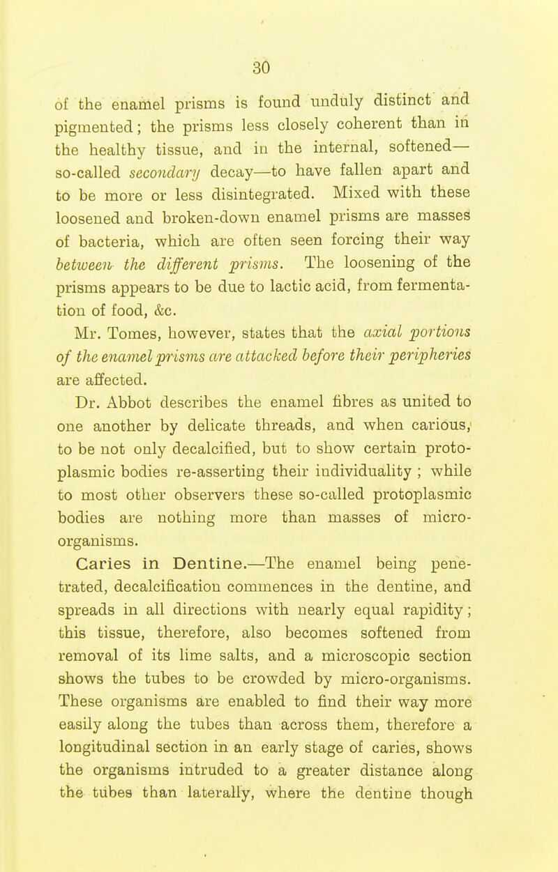 of the enamel prisms is found unduly distinct and pigmented; the prisms less closely coherent than in the healthy tissue, and in the internal, softened— so-called secondary decay—to have fallen apart and to be more or less disintegrated. Mixed with these loosened and broken-down enamel prisms are masses of bacteria, which are often seen forcing their way between the different prisms. The loosening of the prisms appears to be due to lactic acid, from fermenta- tion of food, &c. Mr. Tomes, however, states that the axial portions of the enamel prisms are attacked before their peripheries are affected. Dr. Abbot describes the enamel fibres as united to one another by delicate threads, and when carious, to be not only decalcified, but to show certain proto- plasmic bodies re-asserting their individuality ; while to most other observers these so-called protoplasmic bodies are nothing more than masses of micro- organisms. Caries in Dentine.—The enamel being pene- trated, decalcification commences in the dentine, and spreads in all directions with nearly equal rapidity; this tissue, therefore, also becomes softened from removal of its lime salts, and a microscopic section shows the tubes to be crowded by micro-organisms. These organisms are enabled to find their way more easily along the tubes than across them, therefore a longitudinal section in an early stage of caries, shows the organisms intruded to a greater distance along the tubes than laterally, where the dentine though