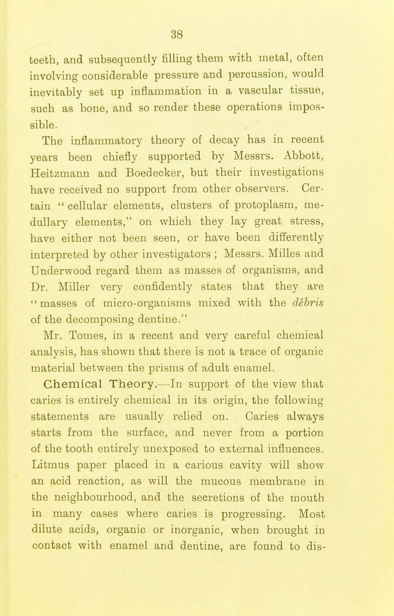 teeth, and subsequently filling them with metal, often involving considerable pressure and percussion, would inevitably set up inflammation in a vascular tissue, such as bone, and so render these operations impos- sible. The inflammatory theory of decay has in recent years been chiefly supported by Messrs. Abbott, Heitzmann and Boedecker, but their investigations have received no support from other observers. Cer- tain  cellular elements, clusters of protoplasm, me- dullary elements, on which they lay great stress, have either not been seen, or have been differently interpreted by other investigators ; Messrs. Milles and Underwood regard them as masses of organisms, and Dr. Miller very confidently states that they are  masses of micro-organisms mixed with the debris of the decomposing dentine. Mr. Tomes, in a recent and very careful chemical analysis, has shown that there is not a trace of organic material between the prisms of adult enamel. Chemical Theory.—In support of the view that caries is entirely chemical in its origin, the following statements are usually relied on. Caries always starts from the surface, and never from a portion of the tooth entirely unexposed to external influences. Litmus paper placed in a carious cavity will show an acid reaction, as will the mucous membrane in the neighbourhood, and the secretions of the mouth in many cases where caries is progressing. Most dilute acids, organic or inorganic, when brought in contact with enamel and dentine, are found to dis-