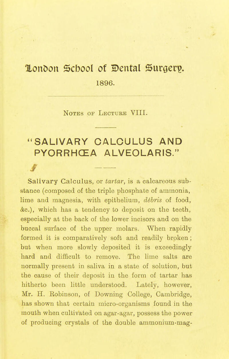 XonDou School of Bental Surgeri?* 1896. Notes of Lecture VIII. SALIVARY CALCULUS AND PYORRHCEA ALVEOLARIS. / Salivary Calculus, or tartar, is a calcareous sub- stance (composed of the triple phosphate of ammonia, lime and magnesia, with epithelium, debris of food, &c.), which has a tendency to deposit on the teeth, especially at the back of the lower incisors and on the buccal surface of the upper molars. When rapidly formed it is comparatively soft and readily broken ; but when more slowly deposited it is exceedingly hard and difficult to remove. The lime salts are normally present in saliva in a state of solution, but the cause of their deposit in the form of tartar has hitherto been little understood. Lately, however, Mr. H. Eobinson, of Downing College, Cambridge, has shown that certain micro-organisms found in the mouth when cultivated on agar-agar, possess the power of producing crystals of the double ammonium-mag-