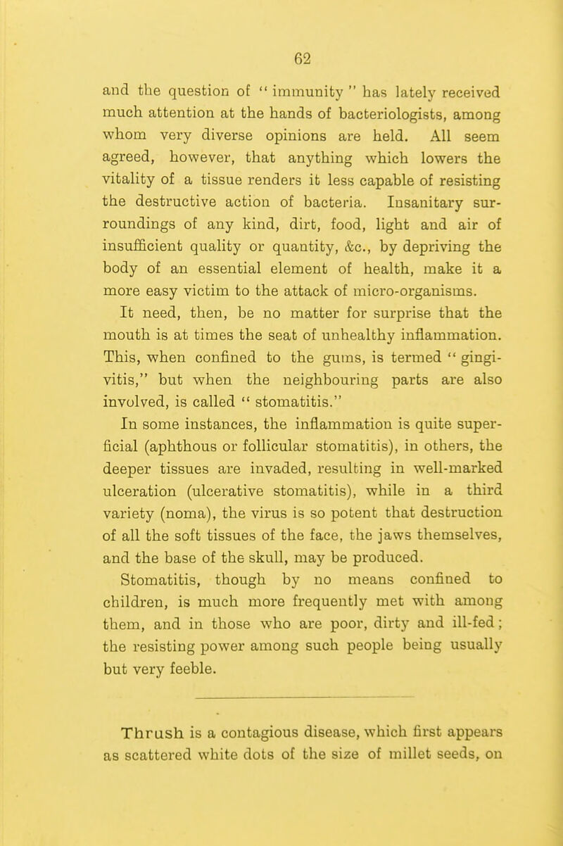 and the question of  immunity  has lately received much attention at the hands of bacteriologists, among whom very diverse opinions are held. All seem agreed, however, that anything which lowers the vitality of a tissue renders it less capable of resisting the destructive action of bacteria. Insanitary sur- roundings of any kind, dirt, food, light and air of insufficient quality or quantity, &c., by depriving the body of an essential element of health, make it a more easy victim to the attack of micro-organisms. It need, then, be no matter for surprise that the mouth is at times the seat of unhealthy inflammation. This, when confined to the gums, is termed  gingi- vitis, but when the neighbouring parts are also involved, is called  stomatitis. In some instances, the inflammation is quite super- ficial (aphthous or follicular stomatitis), in others, the deeper tissues are invaded, resulting in well-marked ulceration (ulcerative stomatitis), while in a third variety (noma), the virus is so potent that destruction of all the soft tissues of the face, the jaws themselves, and the base of the skull, may be produced. Stomatitis, though by no means confined to children, is much more frequently met with among them, and in those who are poor, dirty and ill-fed; the resisting power among such people being usually but very feeble. Thrush is a contagious disease, which first appears as scattered white dots of the size of millet seeds, on