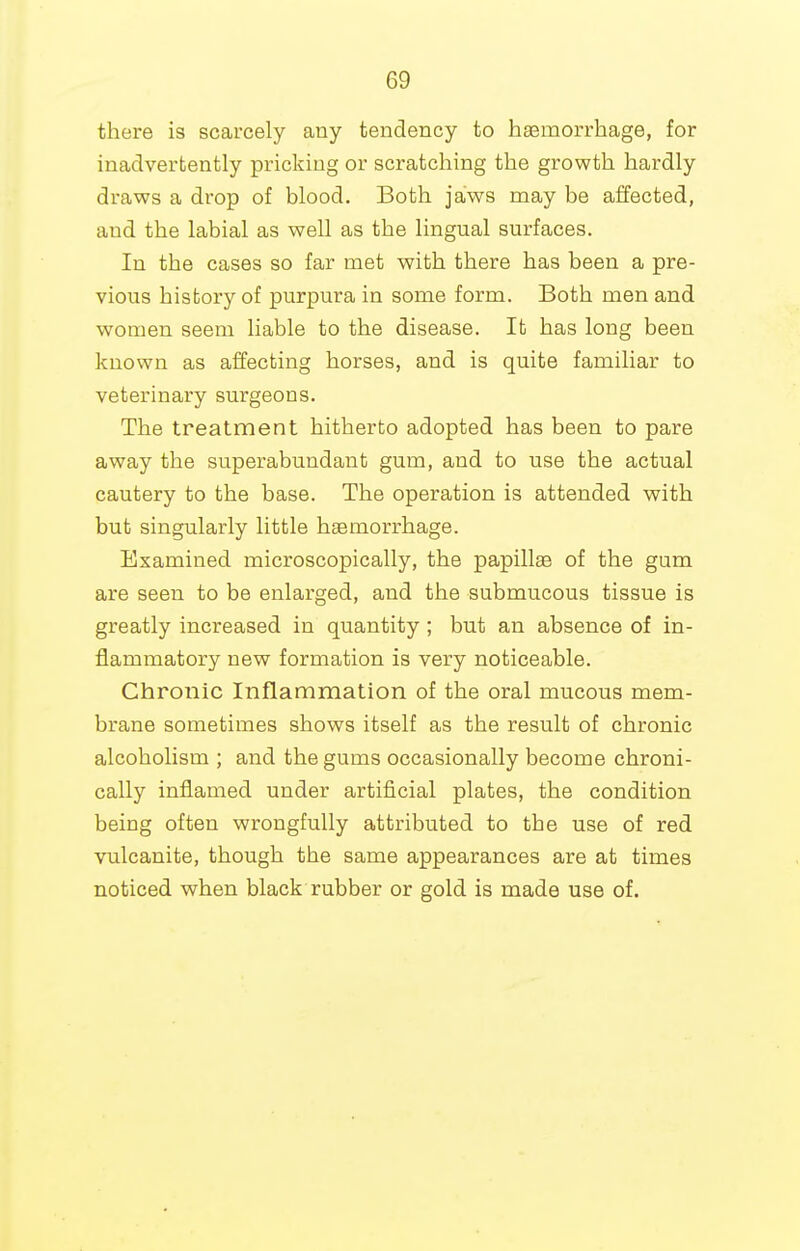 there is scarcely any tendency to haBmorrhage, for inadvertently pricking or scratching the growth hardly draws a drop of blood. Both jaws may be affected, and the labial as well as the lingual surfaces. In the cases so far met with there has been a pre- vious history of purpura in some form. Both men and women seem liable to the disease. It has long been known as affecting horses, and is quite familiar to veterinary surgeons. The treatment hitherto adopted has been to pare away the superabundant gum, and to use the actual cautery to the base. The operation is attended with but singularly little haemorrhage. Examined microscopically, the papillae of the gum are seen to be enlarged, and the submucous tissue is greatly increased in quantity ; but an absence of in- flammatory new formation is very noticeable. Chronic Inflammation of the oral mucous mem- brane sometimes shows itself as the result of chronic alcoholism ; and the gums occasionally become chroni- cally inflamed under artificial plates, the condition being often wrongfully attributed to the use of red vulcanite, though the same appearances are at times noticed when black rubber or gold is made use of.