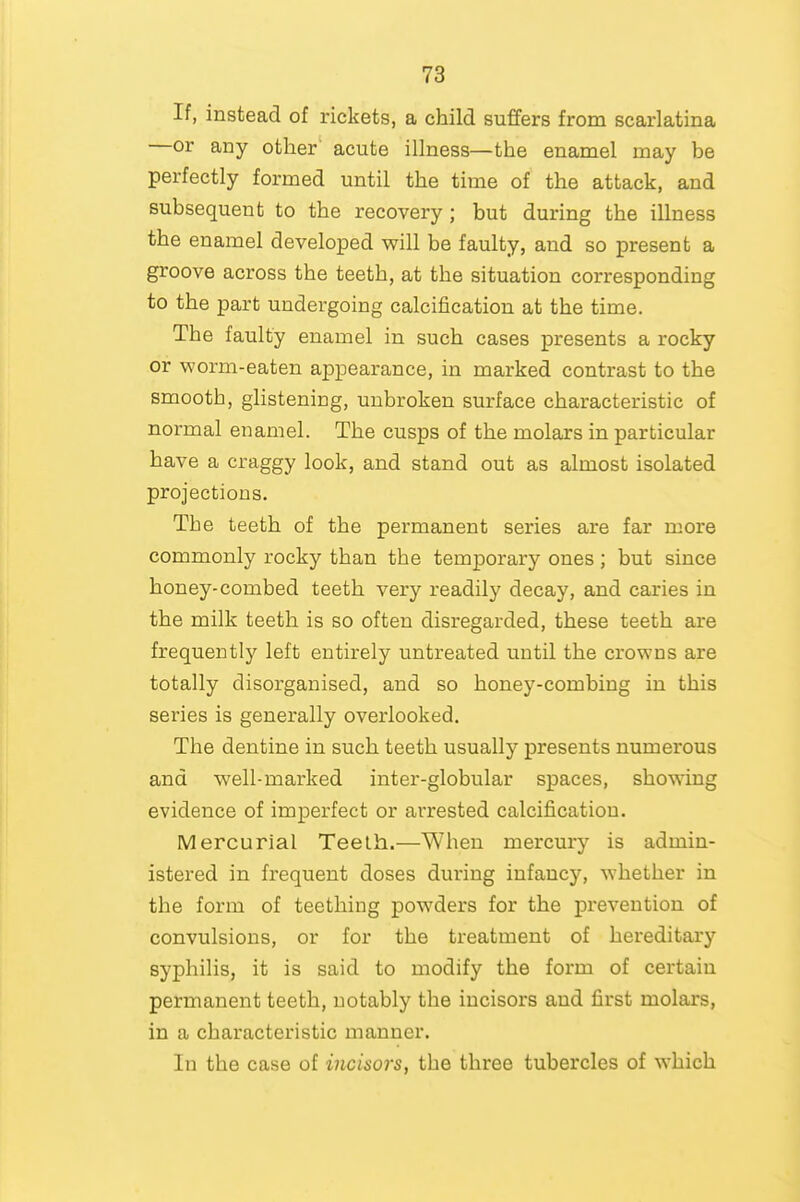 If, instead of rickets, a child suffers from scarlatina —or any other' acute illness—the enamel may be perfectly formed until the time of the attack, and subsequent to the recovery; but during the illness the enamel developed will be faulty, and so present a groove across the teeth, at the situation corresponding to the part undergoing calcification at the time. The faulty enamel in such cases presents a rocky or worm-eaten appearance, in marked contrast to the smooth, glistening, unbroken surface characteristic of normal enamel. The cusps of the molars in particular have a craggy look, and stand out as almost isolated projections. The teeth of the permanent series are far more commonly rocky than the temporary ones ; but since honey-combed teeth very readily decay, and caries in the milk teeth is so often disregarded, these teeth are frequently left entirely untreated until the crowns are totally disorganised, and so honey-combing in this series is generally overlooked. The dentine in such teeth usually presents numerous and well-marked inter-globular spaces, showing evidence of imperfect or arrested calcification. Mercurial Teeth.—When mercury is admin- istered in frequent doses during infancy, whether in the form of teething powders for the prevention of convulsions, or for the treatment of hereditary syphilis, it is said to modify the form of certain permanent teeth, notably the incisors and first molars, in a characteristic manner. In the case of incisors, the three tubercles of which