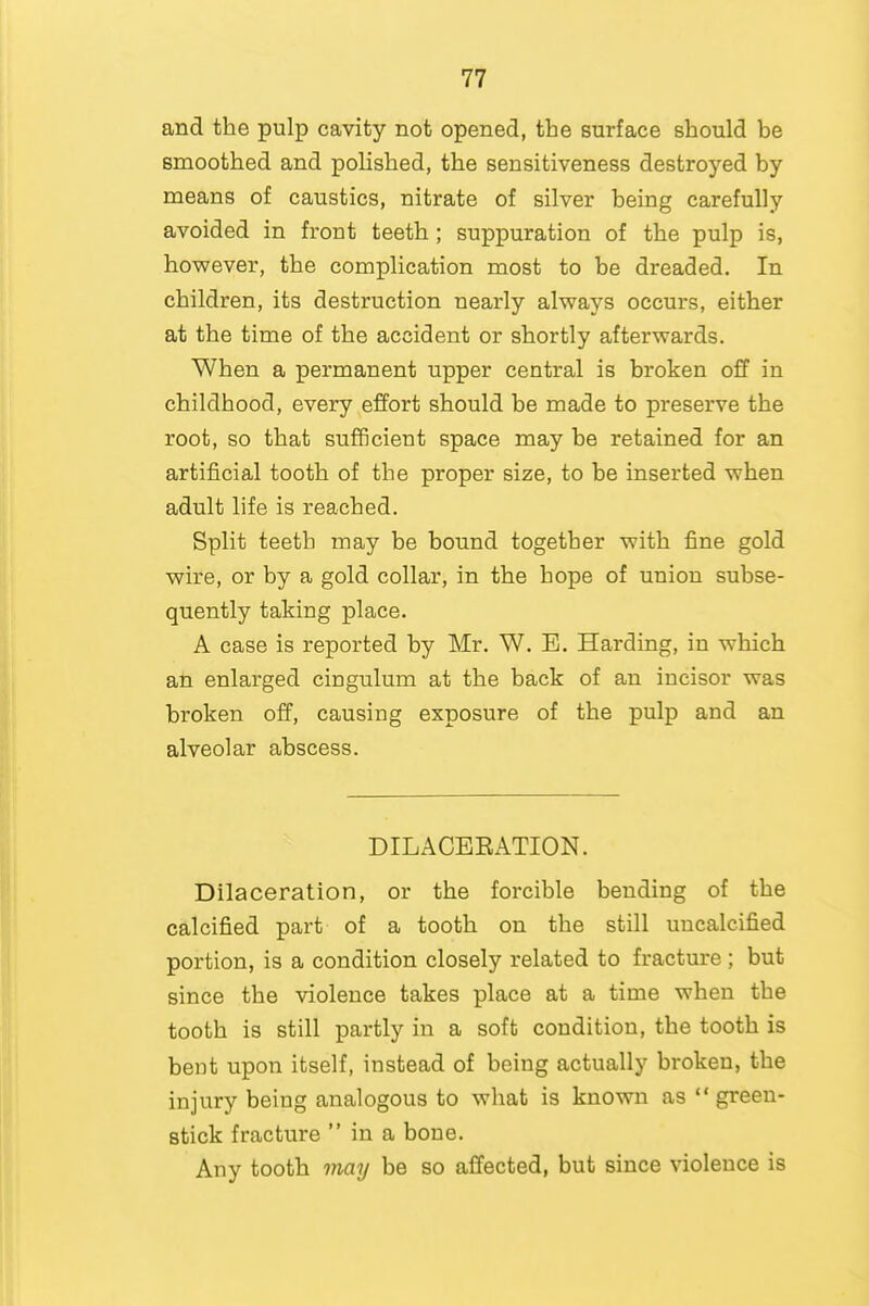 and the pulp cavity not opened, the surface should be smoothed and polished, the sensitiveness destroyed by means of caustics, nitrate of silver being carefully avoided in front teeth ; suppuration of the pulp is, however, the complication most to be dreaded. In children, its destruction nearly always occurs, either at the time of the accident or shortly afterwards. When a permanent upper central is broken off in childhood, every effort should be made to preserve the root, so that sufficient space may be retained for an artificial tooth of the proper size, to be inserted when adult life is reached. Split teeth may be bound togetber with fine gold wire, or by a gold collar, in the hope of union subse- quently taking place. A case is reported by Mr. W. E. Harding, in which an enlarged cingulum at the back of an incisor was broken off, causing exposure of the pulp and an alveolar abscess. DILACEEATION. Dilaceration, or the forcible bending of the calcified part of a tooth on the still uncalcified portion, is a condition closely related to fracture ; but since the violence takes place at a time when the tooth is still partly in a soffc condition, the tooth is bent upon itself, instead of being actually broken, the injury being analogous to what is known as green- stick fracture  in a bone. Any tooth mmj be so affected, but since violence is