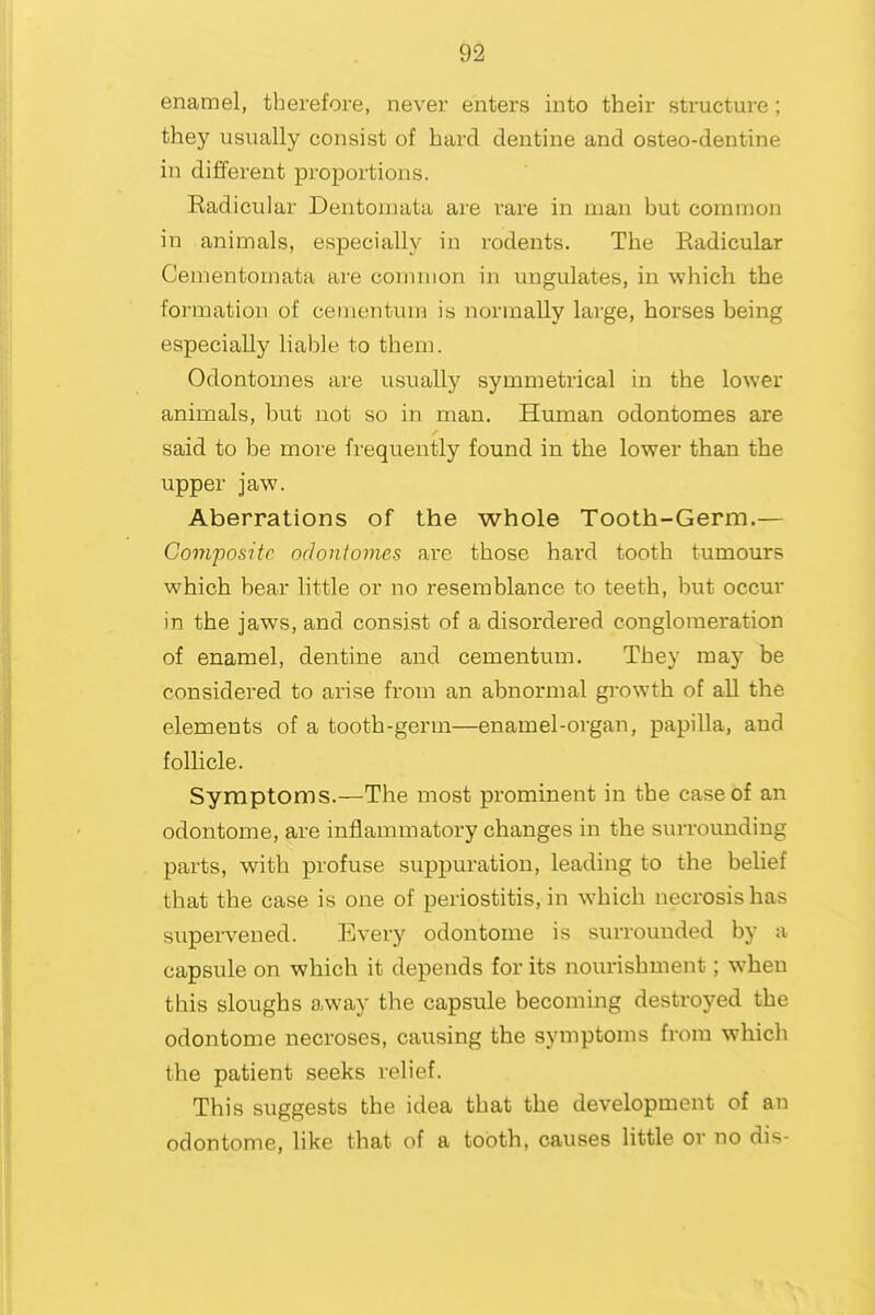 enamel, therefore, never enters into their structure; they usually consist of hard dentine and osteo-dentine in different proportions. Eadicular Dentornata are rare in man but common in animals, especially in rodents. The Radicular Cementomata are common in ungulates, in which the formation of cementuin is normally large, horses being especially liable to them. Odontomes are usually symmetrical in the lower animals, but not so in man. Human odontomes are said to be more frequently found in the lower than the upper jaw. Aberrations of the whole Tooth-Germ.— Composite, odontomes are those hard tooth tumours which bear little or no resemblance to teeth, but occur in the jaws, and consist of a disordered conglomeration of enamel, dentine and cementum. They may be considered to arise from an abnormal gi-owth of all the elements of a tooth-germ—enamel-organ, papilla, and follicle. Symptoms.—The most prominent in the case of an odontome, are inflammatory changes in the surrounding parts, with profuse suppuration, leading to the belief that the case is one of periostitis, in which necrosis has supervened. Every odontome is surrounded by a capsule on which it depends for its nourishment; when this sloughs away the capsule becoming destroyed the odontome necroses, causing the symptoms from which the patient seeks relief. This suggests the idea that the development of an odontome, hke that of a tooth, causes little or no dis-