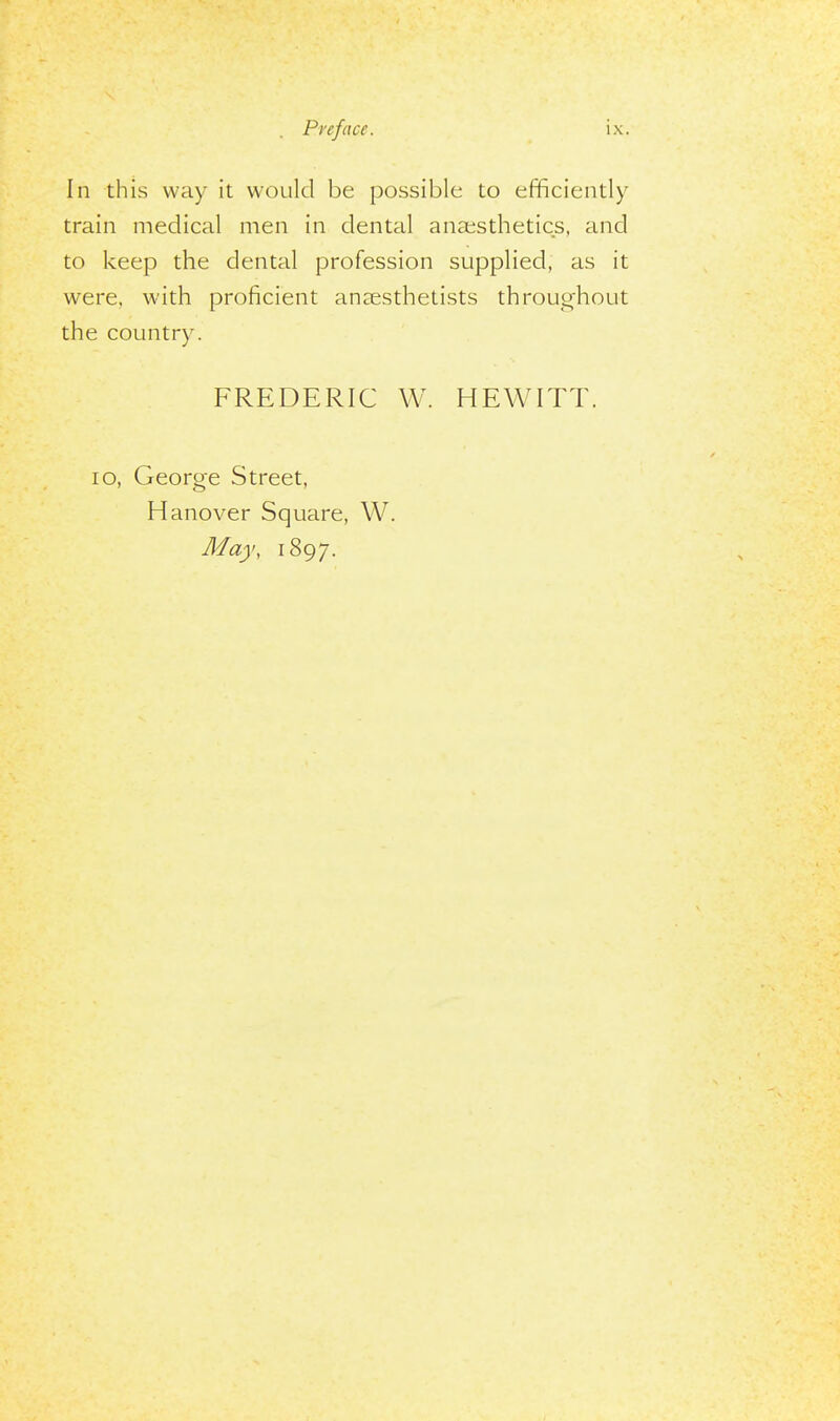 In this way it would be possible to efficiently train medical men in dental anaesthetics, and to keep the dental profession supplied, as it were, with proficient anaesthetists throughout the country. FREDERIC W. HEWITT. 10, George Street, Hanover Square, W. May, 1897.