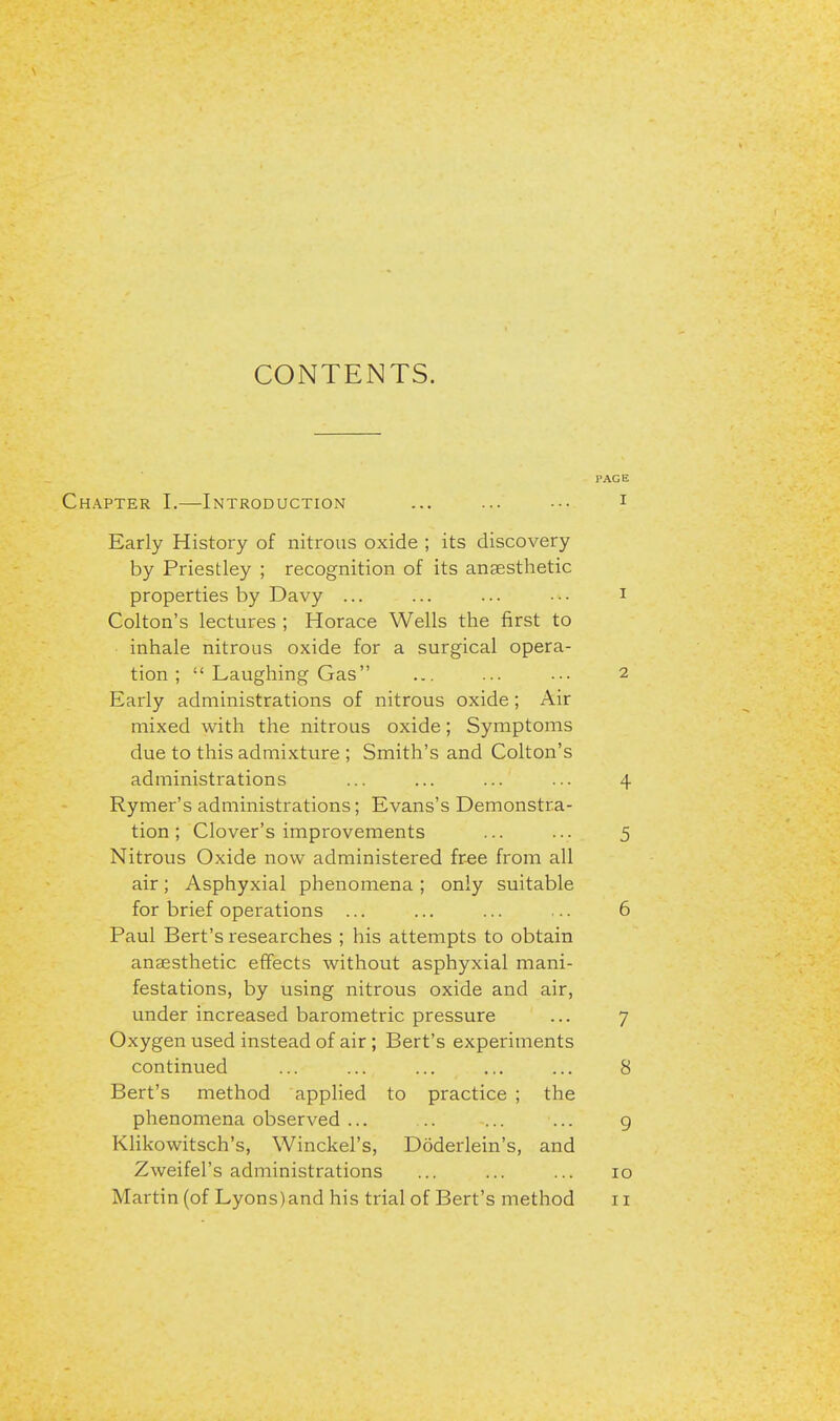 CONTENTS. hapter I.—Introduction Early History of nitrous oxide ; its discovery by Priestley ; recognition of its anaesthetic properties by Davy ... Colton's lectures ; Horace Wells the first to inhale nitrous oxide for a surgical opera- tion ;  Laughing Gas Early administrations of nitrous oxide; Air mixed with the nitrous oxide; Symptoms due to this admixture ; Smith's and Colton's administrations Rymer's administrations; Evans's Demonstra- tion ; Clover's improvements Nitrous Oxide now administered free from all air; Asphyxial phenomena ; only suitable for brief operations ... Paul Bert's researches ; his attempts to obtain anaesthetic effects without asphyxial mani- festations, by using nitrous oxide and air, under increased barometric pressure Oxygen used instead of air ; Bert's experiments continued Bert's method applied to practice ; the phenomena observed ... Klikowitsch's, Winckel's, Doderlein's, and Zweifel's administrations Martin (of Lyons)and his trial of Bert's method