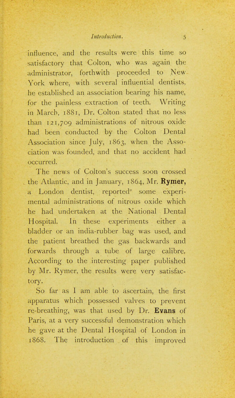 influence, and the results were this time so satisfactory that Colton, who was again the administrator, forthwith proceeded to New York where, with several influential dentists, he established an association bearing his name, for the painless extraction of teeth. Writing in March, 1881, Dr. Colton stated that no less than 121,709 administrations of nitrous oxide had been conducted by the Colton Dental Association since July, 1863, when the Asso- ciation was founded, and that no accident had occurred. The news of Colton's success soon crossed the Atlantic, and in January, 1864, Mr. Rymer, a London dentist, reported2 some experi- mental administrations of nitrous oxide which he had undertaken at the National Dental Hospital. In these experiments either a bladder or an india-rubber bag was used, and the patient breathed the gas backwards and forwards through a tube of large calibre. According to the interesting paper published by Mr. Rymer, the results were very satisfac- tory. So far as I am able to ascertain, the first apparatus which possessed valves to prevent re-breathing, was that used by Dr. Evans of Paris, at a very successful demonstration which he gave at the Dental Hospital of London in 1868. The introduction of this improved