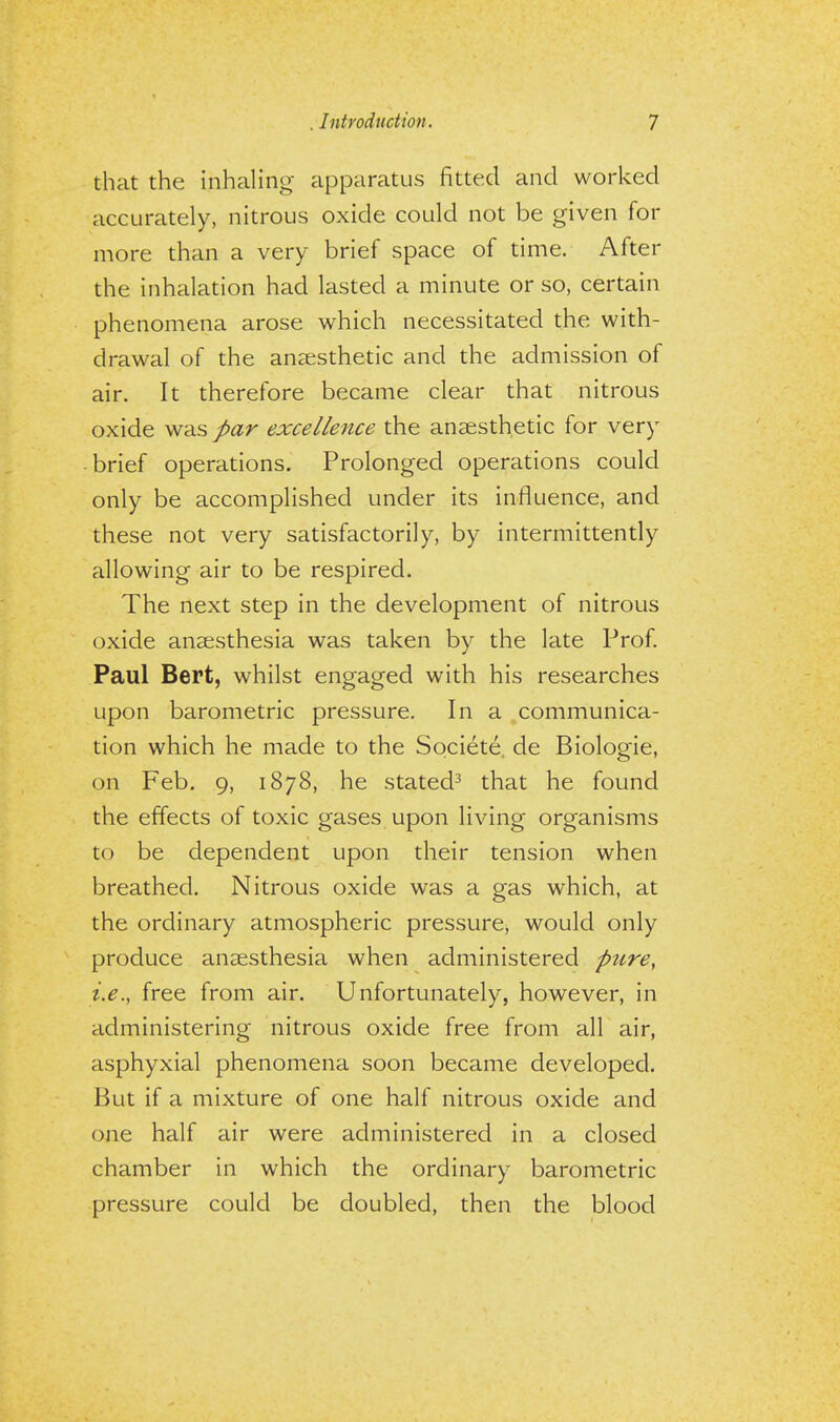 that the inhaling apparatus fitted and worked accurately, nitrous oxide could not be given for more than a very brief space of time. After the inhalation had lasted a minute or so, certain phenomena arose which necessitated the with- drawal of the anaesthetic and the admission of air. It therefore became clear that nitrous oxide was par excellence the anaesthetic for very brief operations. Prolonged operations could only be accomplished under its influence, and these not very satisfactorily, by intermittently allowing air to be respired. The next step in the development of nitrous oxide anaesthesia was taken by the late Prof. Paul Bert, whilst engaged with his researches upon barometric pressure. In a communica- tion which he made to the Societe. de Biologie, on Feb. 9, 1878, he stated3 that he found the effects of toxic gases upon living organisms to be dependent upon their tension when breathed. Nitrous oxide was a gas which, at the ordinary atmospheric pressure, would only produce anaesthesia when administered pure, i.e., free from air. Unfortunately, however, in administering nitrous oxide free from all air, asphyxial phenomena soon became developed. But if a mixture of one half nitrous oxide and one half air were administered in a closed chamber in which the ordinary barometric pressure could be doubled, then the blood