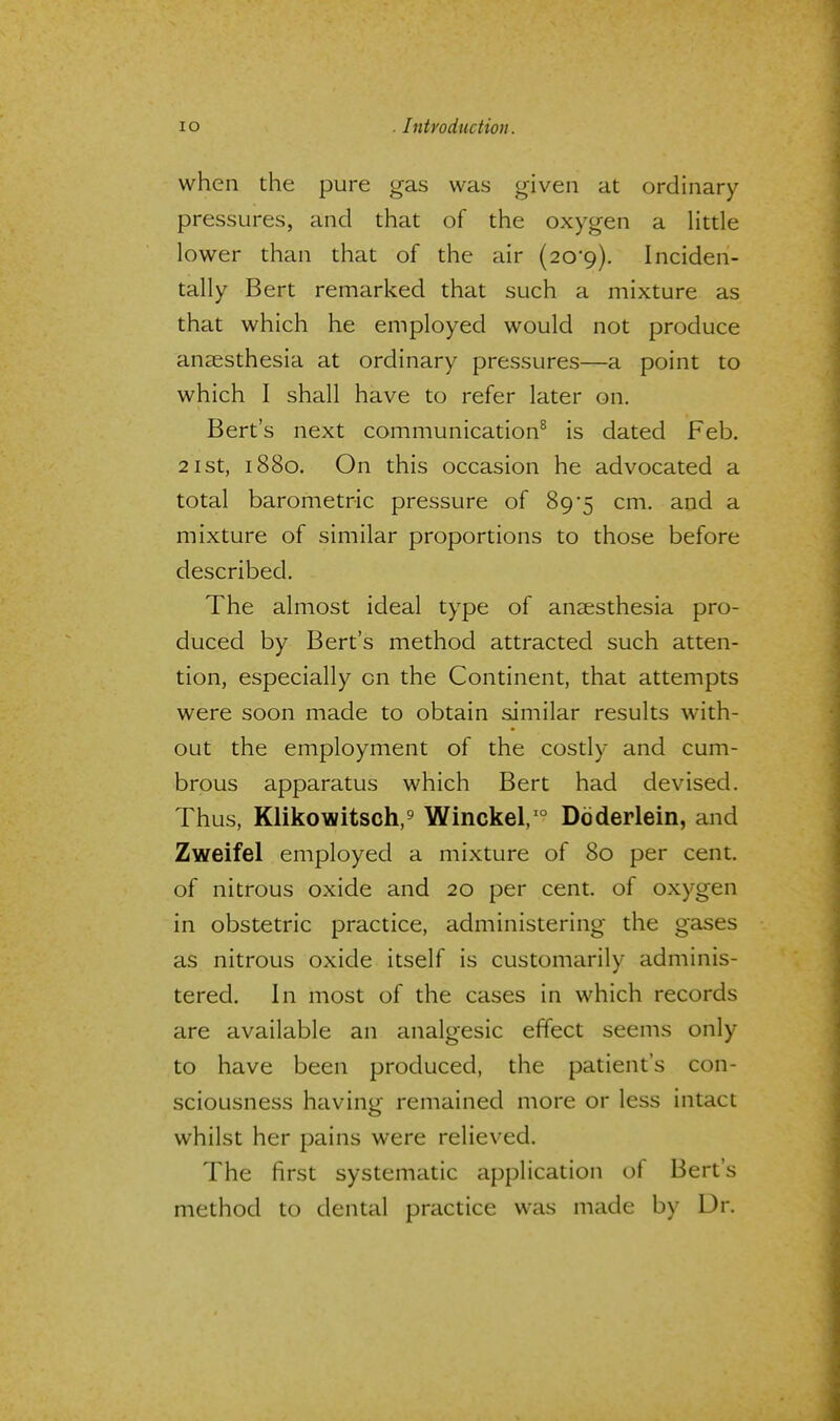 when the pure gas was given at ordinary- pressures, and that of the oxygen a little lower than that of the air (20o). Inciden- tally Bert remarked that such a mixture as that which he employed would not produce anaesthesia at ordinary pressures-—a point to which I shall have to refer later on. Bert's next communication8 is dated Feb. 21st, 1880. On this occasion he advocated a total barometric pressure of 89*5 cm. and a mixture of similar proportions to those before described. The almost ideal type of anaesthesia pro- duced by Bert's method attracted such atten- tion, especially on the Continent, that attempts were soon made to obtain similar results with- out the employment of the costly and cum- brous apparatus which Bert had devised. Thus, Klikowitsch,9 Winckel,10 Ddderlein, and Zweifel employed a mixture of 80 per cent, of nitrous oxide and 20 per cent, of oxygen in obstetric practice, administering the gases as nitrous oxide itself is customarily adminis- tered. In most of the cases in which records are available an analgesic effect seems only to have been produced, the patient's con- sciousness having remained more or less intact whilst her pains were relieved. The first systematic application of Bert's method to dental practice was made by Dr.