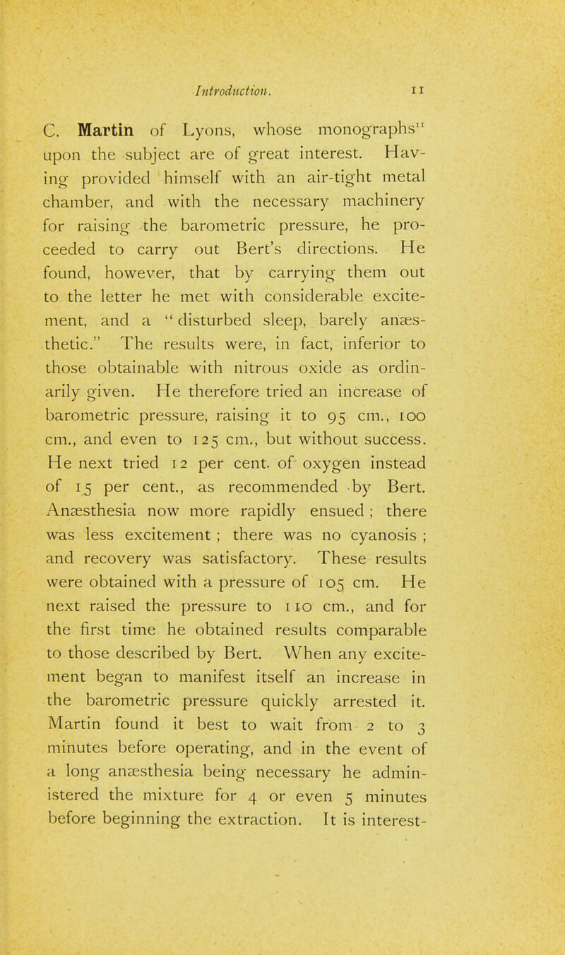 C. Martin of Lyons, whose monographs upon the subject are of great interest. Hav- ing provided himself with an air-tight metal chamber, and with the necessary machinery for raising the barometric pressure, he pro- ceeded to carry out Bert's directions. He found, however, that by carrying them out to the letter he met with considerable excite- ment, and a  disturbed sleep, barely anaes- thetic. The results were, in fact, inferior to those obtainable with nitrous oxide as ordin- arily given. He therefore tried an increase of barometric pressure, raising it to 95 cm., 100 cm., and even to 125 cm., but without success. He next tried 12 per cent, of oxygen instead of 15 per cent., as recommended by Bert. Anaesthesia now more rapidly ensued; there was less excitement ; there was no cyanosis ; and recovery was satisfactory. These results were obtained with a pressure of 105 cm. He next raised the pressure to 110 cm., and for the first time he obtained results comparable to those described by Bert. When any excite- ment began to manifest itself an increase in the barometric pressure quickly arrested it. Martin found it best to wait from 2 to 3 minutes before operating, and in the event of a long anaesthesia being necessary he admin- istered the mixture for 4 or even 5 minutes before beginning the extraction. It is interest-