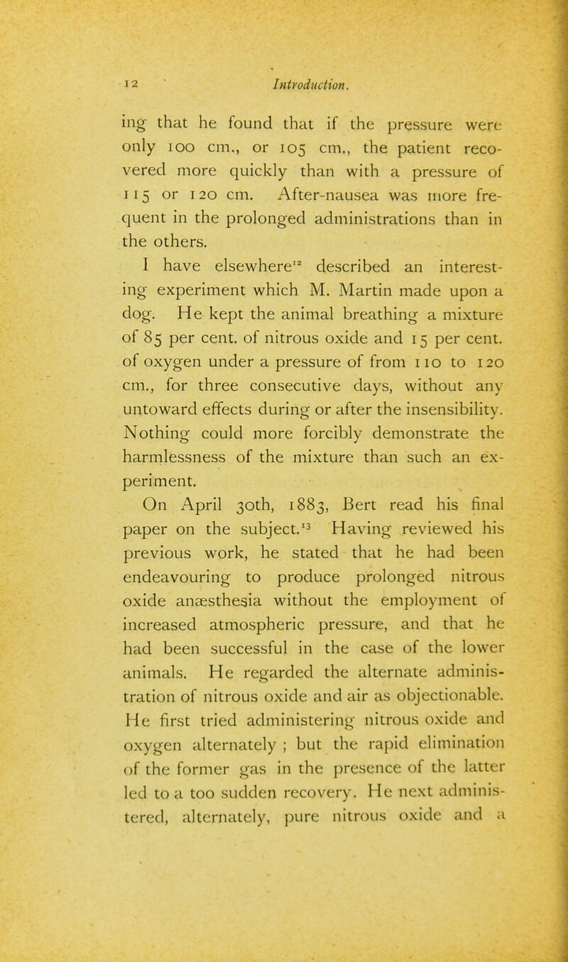 ing that he found that if the pressure were only 100 cm., or 105 cm., the patient reco- vered more quickly than with a pressure of 115 or 120 cm. After-nausea was more fre- quent in the prolonged administrations than in the others. I have elsewhere12 described an interest- ing experiment which M. Martin made upon a dog. He kept the animal breathing a mixture of 85 per cent, of nitrous oxide and 15 per cent, of oxygen under a pressure of from 110 to 120 cm., for three consecutive days, without any untoward effects during or after the insensibility. Nothing could more forcibly demonstrate the harmlessness of the mixture than such an ex- periment. On April 30th, 1883, Bert read his final paper on the subject.13 Having reviewed his previous work, he stated that he had been endeavouring to produce prolonged nitrous oxide anaesthesia without the employment of increased atmospheric pressure, and that he had been successful in the case of the lower animals. He regarded the alternate adminis- tration of nitrous oxide and air as objectionable. He first tried administering nitrous oxide and oxygen alternately ; but the rapid elimination of the former gas in the presence of the latter led to a too sudden recovery. He next adminis- tered, alternately, pure nitrous oxide and a