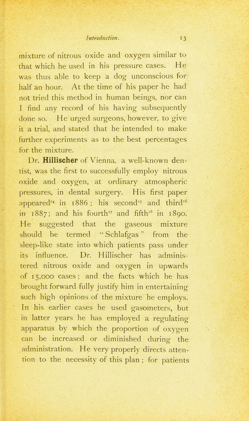 mixture of nitrous oxide and oxygen similar to that which he used in his pressure cases. He was thus able to keep a dog unconscious for half an hour. At the time of his paper he had not tried this method in human beings, nor can I find any record of his having subsequently done so. He urged surgeons, however, to give it a trial, and stated that he intended to make further experiments as to the best percentages for the mixture. Dr. Hillischer of Vienna, a well-known den- tist, was the first to successfully employ nitrous oxide and oxygen, at ordinary atmospheric pressures, in dental surgery. His first paper appeared14 in 1886 ; his second15 and third16 in 1887; and his fourth17 and fifth18 in 1890. He suggested that the gaseous mixture should be termed Schlafgas from the sleep-like state into which patients pass under its influence. Dr. Hillischer has adminis- tered nitrous oxide and oxygen in upwards of 15,000 cases; and the facts which he has brought forward fully justify him in entertaining such high opinions of the mixture he employs. In his earlier cases he used gasometers, but in latter years he has employed a regulating- apparatus by which the proportion of oxygen can be increased or diminished during; the administration. He very properly directs atten- tion to the necessity of this plan ; for patients