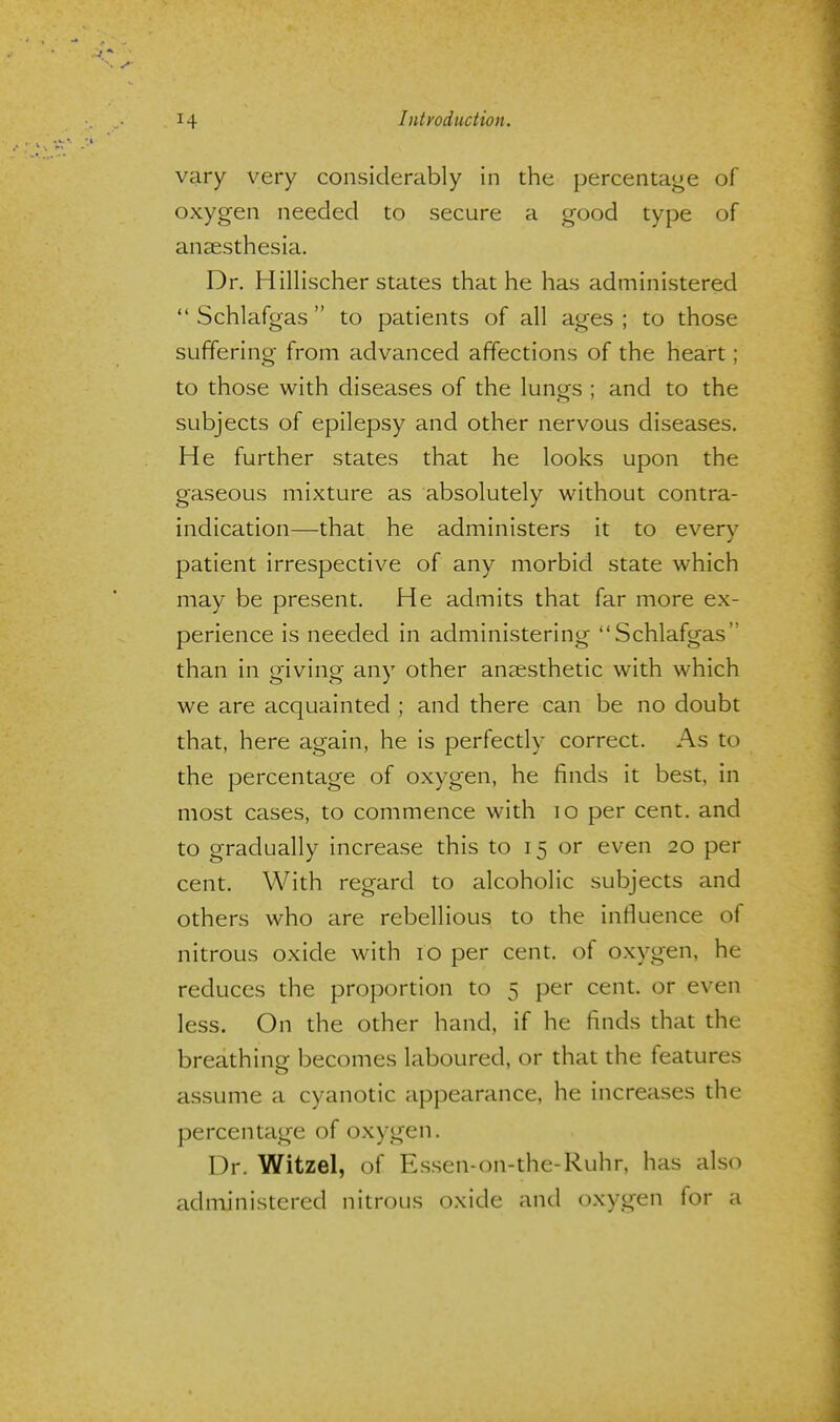 vary very considerably in the percentage of oxygen needed to secure a good type of anaesthesia. Dr. Hillischer states that he has administered Schlafgas to patients of all ages ; to those suffering from advanced affections of the heart; to those with diseases of the lungs ; and to the subjects of epilepsy and other nervous diseases. He further states that he looks upon the gaseous mixture as absolutely without contra- indication—that he administers it to every patient irrespective of any morbid state which may be present. He admits that far more ex- perience is needed in administering Schlafgas than in giving any other anaesthetic with which we are acquainted ; and there can be no doubt that, here again, he is perfectly correct. As to the percentage of oxygen, he finds it best, in most cases, to commence with 10 per cent, and to gradually increase this to 15 or even 20 per cent. With regard to alcoholic subjects and others who are rebellious to the influence of nitrous oxide with 10 per cent, of oxygen, he reduces the proportion to 5 per cent, or even less. On the other hand, if he finds that the breathing becomes laboured, or that the features assume a cyanotic appearance, he increases the percentage of oxygen. Dr. Witzel, of Essen-on-the-Ruhr, has also administered nitrous oxide and oxygen for a