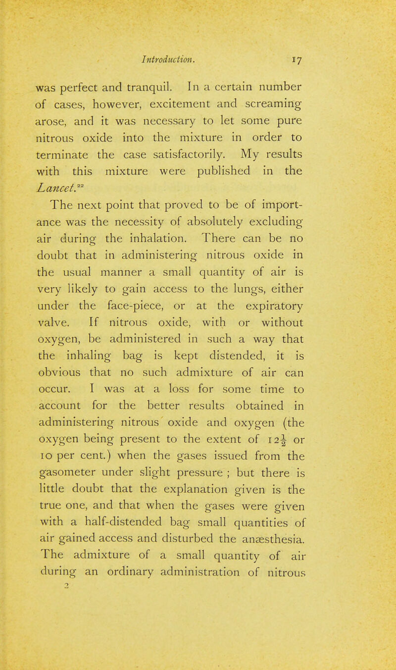 was perfect and tranquil. In a certain number of cases, however, excitement and screaming arose, and it was necessary to let some pure nitrous oxide into the mixture in order to terminate the case satisfactorily. My results with this mixture were published in the Lancet.™ The next point that proved to be of import- ance was the necessity of absolutely excluding air during the inhalation. There can be no doubt that in administering nitrous oxide in the usual manner a small quantity of air is very likely to gain access to the lungs, either under the face-piece, or at the expiratory valve. If nitrous oxide, with or without oxygen, be administered in such a way that the inhaling bag is kept distended, it is obvious that no such admixture of air can occur. I was at a loss for some time to account for the better results obtained in administering nitrous oxide and oxygen (the oxygen being present to the extent of \l\ or 10 per cent.) when the gases issued from the gasometer under slight pressure ; but there is little doubt that the explanation given is the true one, and that when the gases were given with a half-distended bag small quantities of air gained access and disturbed the anaesthesia. The admixture of a small quantity of air during an ordinary administration of nitrous