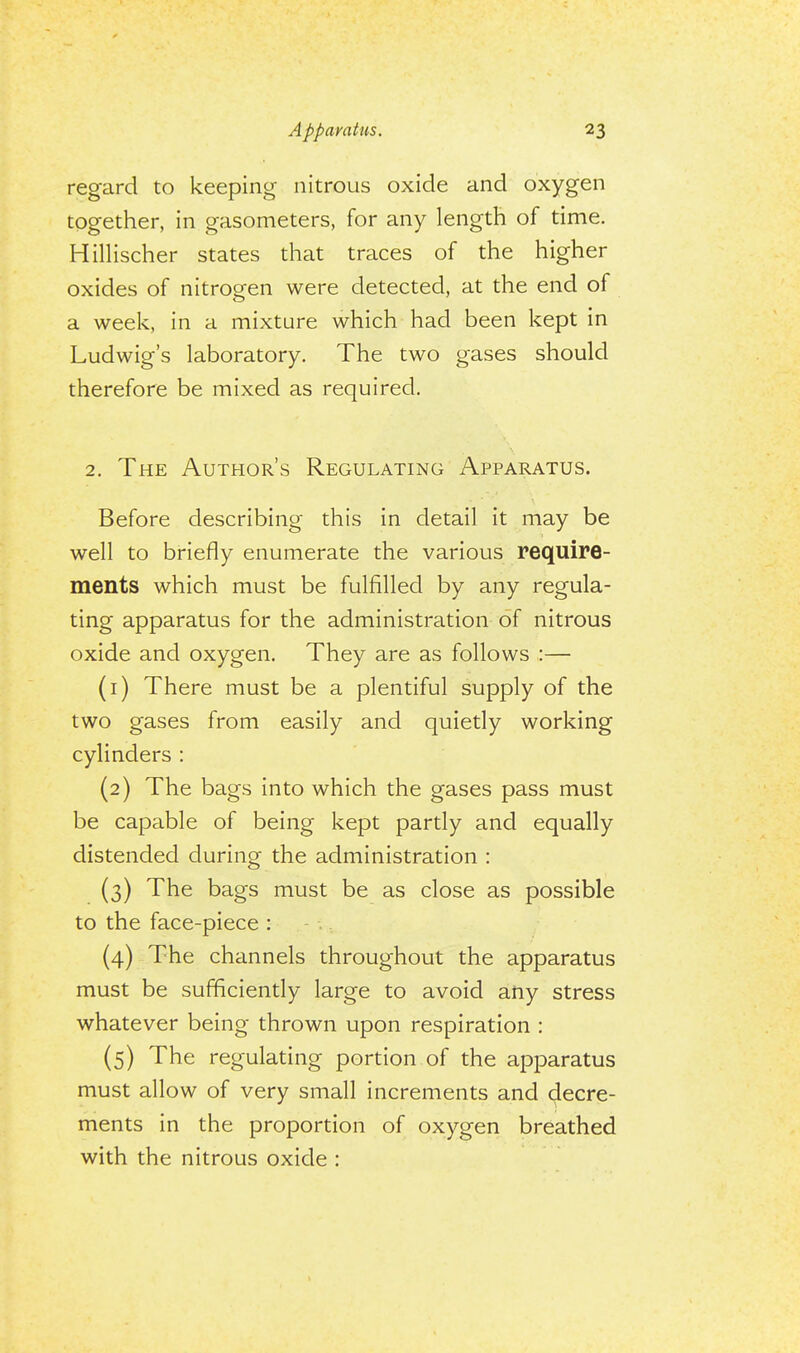 regard to keeping nitrous oxide and oxygen together, in gasometers, for any length of time. Hillischer states that traces of the higher oxides of nitrogen were detected, at the end of a week, in a mixture which had been kept in Ludwig's laboratory. The two gases should therefore be mixed as required. 2. The Author's Regulating Apparatus. Before describing this in detail it may be well to briefly enumerate the various require- ments which must be fulfilled by any regula- ting apparatus for the administration of nitrous oxide and oxygen. They are as follows :— (1) There must be a plentiful supply of the two gases from easily and quietly working cylinders : (2) The bags into which the gases pass must be capable of being kept partly and equally distended during the administration : (3) The bags must be as close as possible to the face-piece : (4) The channels throughout the apparatus must be sufficiently large to avoid any stress whatever being thrown upon respiration : (5) The regulating portion of the apparatus must allow of very small increments and decre- ments in the proportion of oxygen breathed with the nitrous oxide :