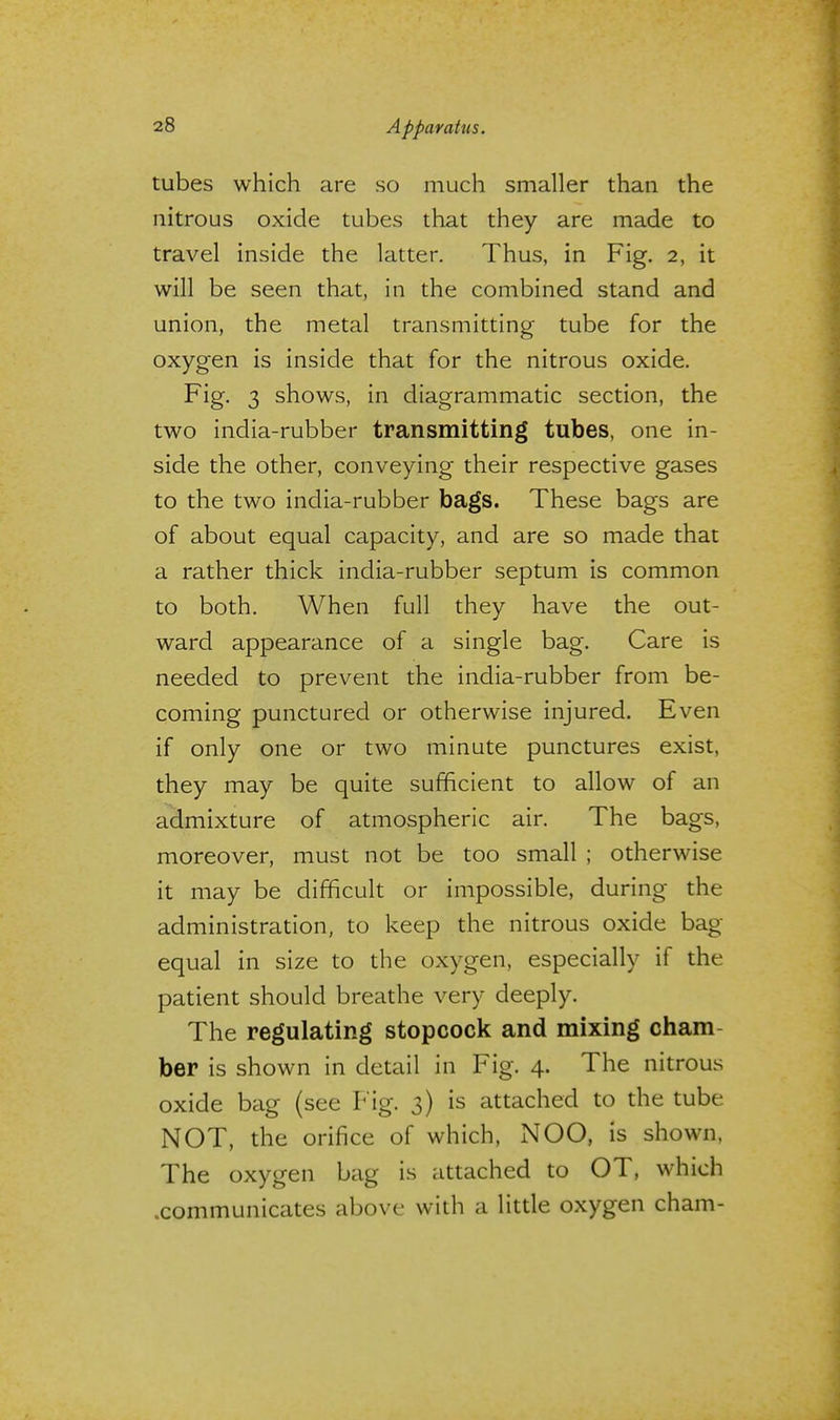 tubes which are so much smaller than the nitrous oxide tubes that they are made to travel inside the latter. Thus, in Fig. 2, it will be seen that, in the combined stand and union, the metal transmitting tube for the oxygen is inside that for the nitrous oxide. Fig. 3 shows, in diagrammatic section, the two india-rubber transmitting tubes, one in- side the other, conveying their respective gases to the two india-rubber bags. These bags are of about equal capacity, and are so made that a rather thick india-rubber septum is common to both. When full they have the out- ward appearance of a single bag. Care is needed to prevent the india-rubber from be- coming punctured or otherwise injured. Even if only one or two minute punctures exist, they may be quite sufficient to allow of an admixture of atmospheric air. The bags, moreover, must not be too small ; otherwise it may be difficult or impossible, during the administration, to keep the nitrous oxide bag- equal in size to the oxygen, especially if the patient should breathe very deeply. The regulating stopcock and mixing cham ber is shown in detail in Fig. 4. The nitrous oxide bag (see Fig. 3) is attached to the tube NOT, the orifice of which, NOO, is shown, The oxygen bag is attached to OT, which .communicates above with a little oxygen cham-