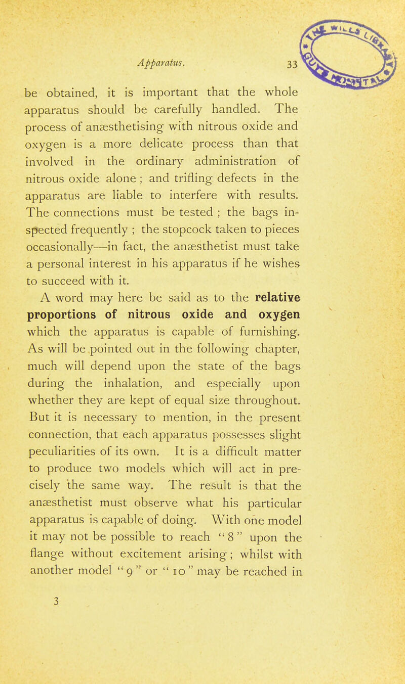 be obtained, it is important that the whole apparatus should be carefully handled. The process of anaesthetising with nitrous oxide and oxygen is a more delicate process than that involved in the ordinary administration of nitrous oxide alone ; and trifling defects in the apparatus are liable to interfere with results. The connections must be tested ; the bags in- spected frequently ; the stopcock taken to pieces occasionally—in fact, the anaesthetist must take a personal interest in his apparatus if he wishes to succeed with it. A word may here be said as to the relative proportions of nitrous oxide and oxygen which the apparatus is capable of furnishing. As will be pointed out in the following chapter, much will depend upon the state of the bags during the inhalation, and especially upon whether they are kept of equal size throughout. But it is necessary to mention, in the present connection, that each apparatus possesses slight peculiarities of its own. It is a difficult matter to produce two models which will act in pre- cisely the same way. The result is that the anaesthetist must observe what his particular apparatus is capable of doing. With one model it may not be possible to reach  8  upon the flange without excitement arising; whilst with another model  9  or  10  may be reached in