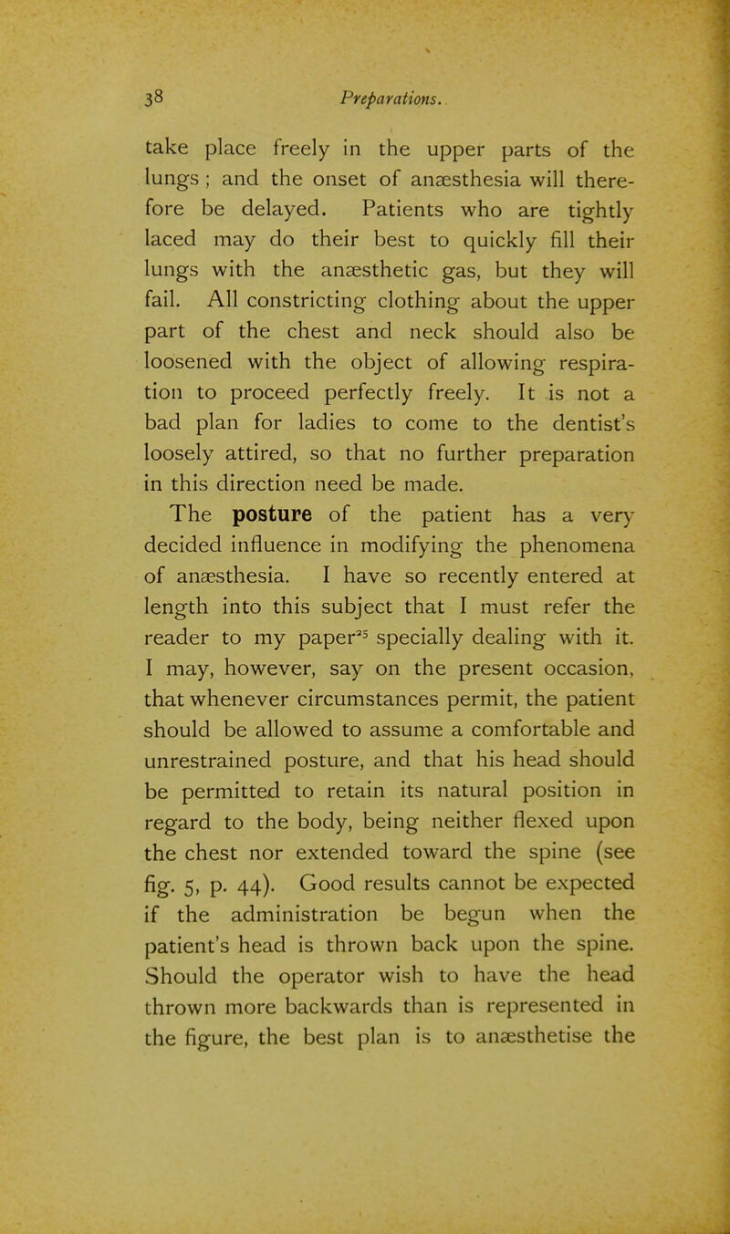 take place freely in the upper parts of the lungs ; and the onset of anaesthesia will there- fore be delayed. Patients who are tightly laced may do their best to quickly fill their lungs with the anaesthetic gas, but they will fail. All constricting clothing about the upper part of the chest and neck should also be loosened with the object of allowing respira- tion to proceed perfectly freely. It is not a bad plan for ladies to come to the dentist's loosely attired, so that no further preparation in this direction need be made. The posture of the patient has a very decided influence in modifying the phenomena of anaesthesia. I have so recently entered at length into this subject that I must refer the reader to my paper25 specially dealing with it. I may, however, say on the present occasion, that whenever circumstances permit, the patient should be allowed to assume a comfortable and unrestrained posture, and that his head should be permitted to retain its natural position in regard to the body, being neither flexed upon the chest nor extended toward the spine (see fig. 5, p. 44). Good results cannot be expected if the administration be begun when the patient's head is thrown back upon the spine. Should the operator wish to have the head thrown more backwards than is represented in the figure, the best plan is to anaesthetise the