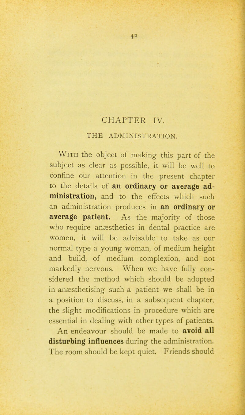 CHAPTER IV. THE ADMINISTRATION. With the object of making this part of the subject as clear as possible, it will be well to confine our attention in the present chapter to the details of an ordinary or average ad- ministration, and to the effects which such an administration produces in an ordinary or average patient. As the majority of those who require anaesthetics in dental practice are women, it will be advisable to take as our normal type a young woman, of medium height and build, of medium complexion, and not markedly nervous. When we have fully con- sidered the method which should be adopted in anaesthetising such a patient we shall be in a position to discuss, in a subsequent chapter, the slight modifications in procedure which are essential in dealing with other types of patients. An endeavour should be made to avoid all disturbing influences during the administration. The room should be kept quiet. Friends should