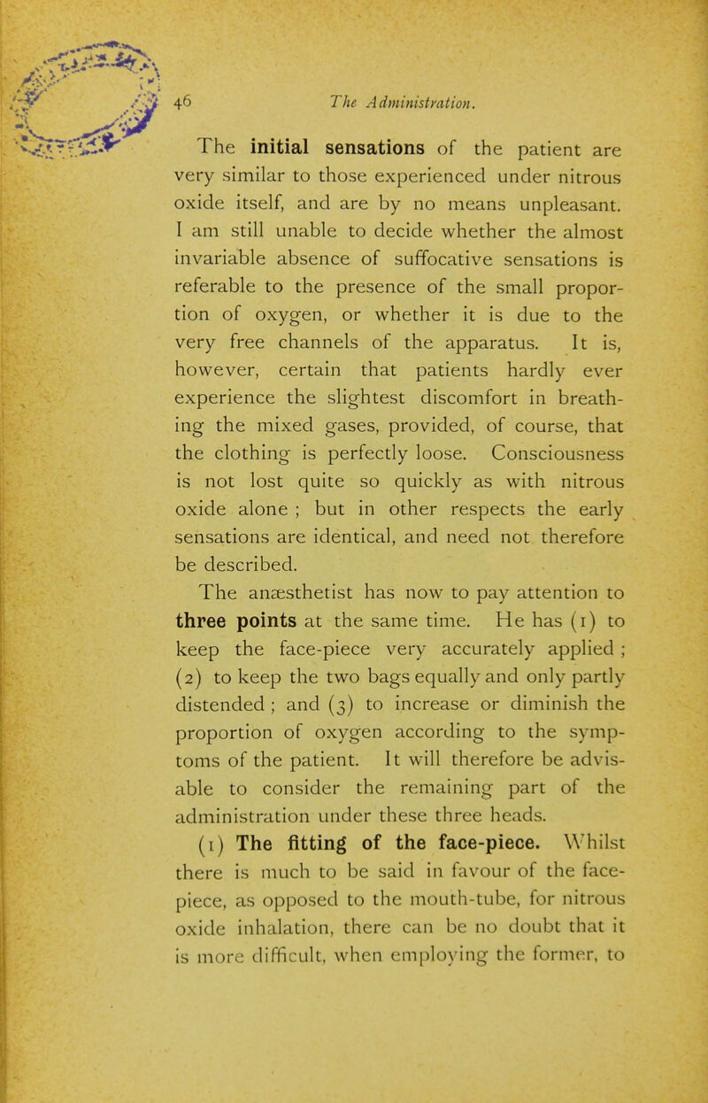 The initial sensations of the patient are very similar to those experienced under nitrous oxide itself, and are by no means unpleasant. I am still unable to decide whether the almost invariable absence of suffocative sensations is referable to the presence of the small propor- tion of oxygen, or whether it is due to the very free channels of the apparatus. It is, however, certain that patients hardly ever experience the slightest discomfort in breath- ing the mixed gases, provided, of course, that the clothing is perfectly loose. Consciousness is not lost quite so quickly as with nitrous oxide alone ; but in other respects the early sensations are identical, and need not therefore be described. The anaesthetist has now to pay attention to three points at the same time. He has (i) to keep the face-piece very accurately applied ; (2) to keep the two bags equally and only partly distended ; and (3) to increase or diminish the proportion of oxygen according to the symp- toms of the patient. It will therefore be advis- able to consider the remaining part of the administration under these three heads. (1) The fitting of the face-piece. W hilst there is much to be said in favour of the face- piece, as opposed to the mouth-tube, for nitrous oxide inhalation, there can be no doubt that it is more difficult, when employing the former, to