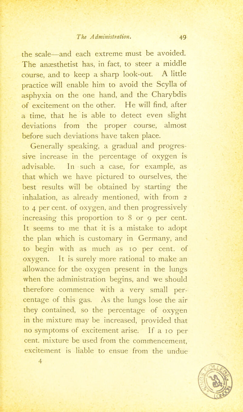 the scale—and each extreme must be avoided. The anaesthetist has, in fact, to steer a middle course, and to keep a sharp look-out. A little practice will enable him to avoid the Scylla of asphyxia on the one hand, and the Charybdis of excitement on the other. He will find, after a time, that he is able to detect even slight deviations from the proper course, almost before such deviations have taken place. Generally speaking, a gradual and progres- sive increase in the percentage of oxygen is advisable. In such a case, for example, as that which we have pictured to ourselves, the best results will be obtained by starting the inhalation, as already mentioned, with from 2 to 4 per cent, of oxygen, and then progressively increasing this proportion to 8 or 9 per cent. It seems to me that it is a mistake to adopt the plan which is customary in Germany, and to begin with as much as 10 per cent, of oxygen. It is surely more rational to make an allowance for the oxygen present in the lungs when the administration begins, and we should therefore commence with a very small per- centage of this gas. As the lungs lose the air they contained, so the percentage of oxygen in the mixture may be increased, provided that no symptoms of excitement arise. If a 10 per cent, mixture be used from the commencement, excitement is liable to ensue from the undue 4