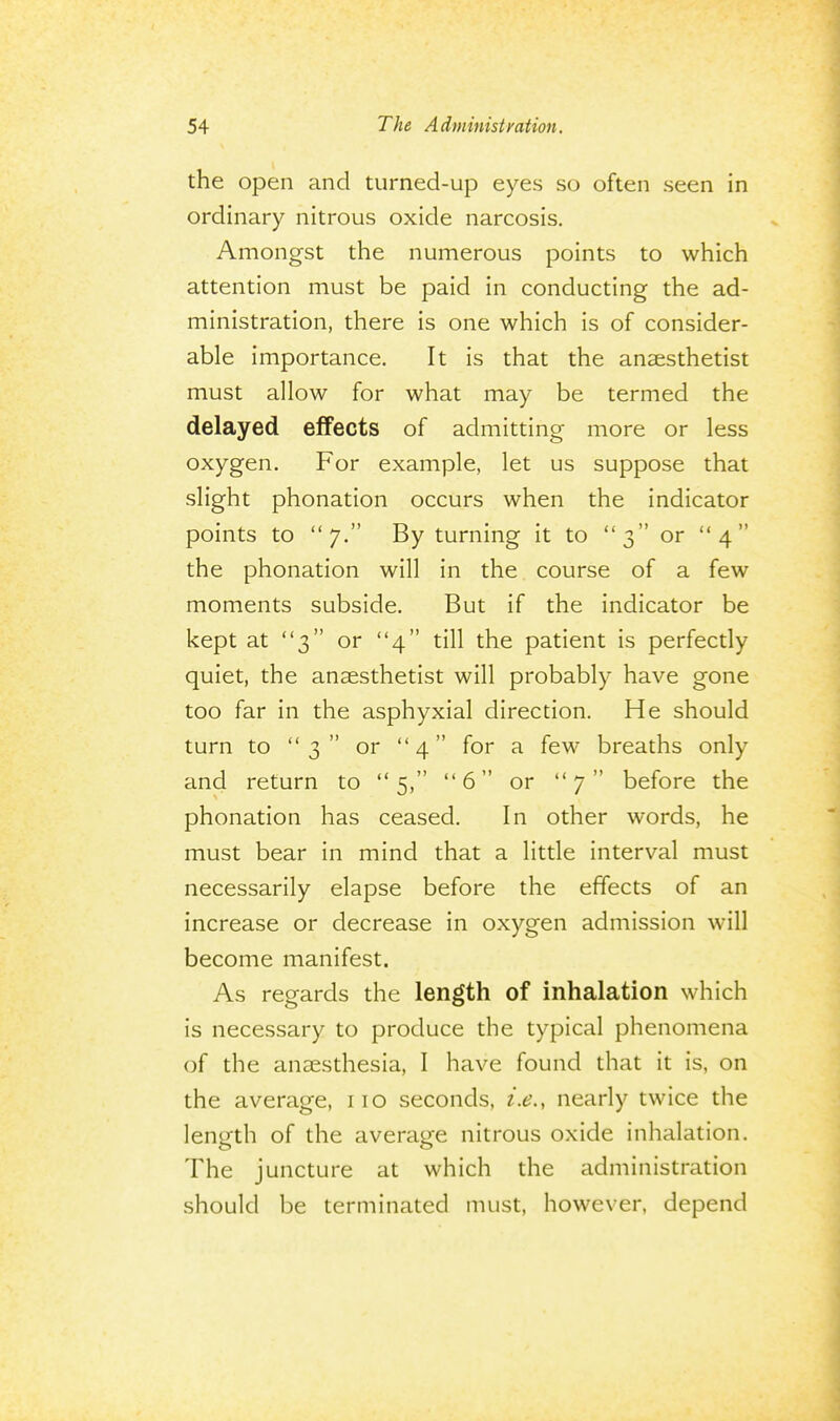 the open and turned-up eyes so often seen in ordinary nitrous oxide narcosis. Amongst the numerous points to which attention must be paid in conducting the ad- ministration, there is one which is of consider- able importance. It is that the anaesthetist must allow for what may be termed the delayed effects of admitting more or less oxygen. For example, let us suppose that slight phonation occurs when the indicator points to 7. By turning it to 3 or 4 the phonation will in the course of a few moments subside. But if the indicator be kept at 3 or 4 till the patient is perfectly quiet, the anaesthetist will probably have gone too far in the asphyxial direction. He should turn to 3 or 4 for a few breaths only and return to 5, 6 or 7 before the phonation has ceased. In other words, he must bear in mind that a little interval must necessarily elapse before the effects of an increase or decrease in oxygen admission will become manifest. As regards the length of inhalation which is necessary to produce the typical phenomena of the anaesthesia, I have found that it is, on the average, 110 seconds, i.e., nearly twice the length of the average nitrous oxide inhalation. The juncture at which the administration should be terminated must, however, depend