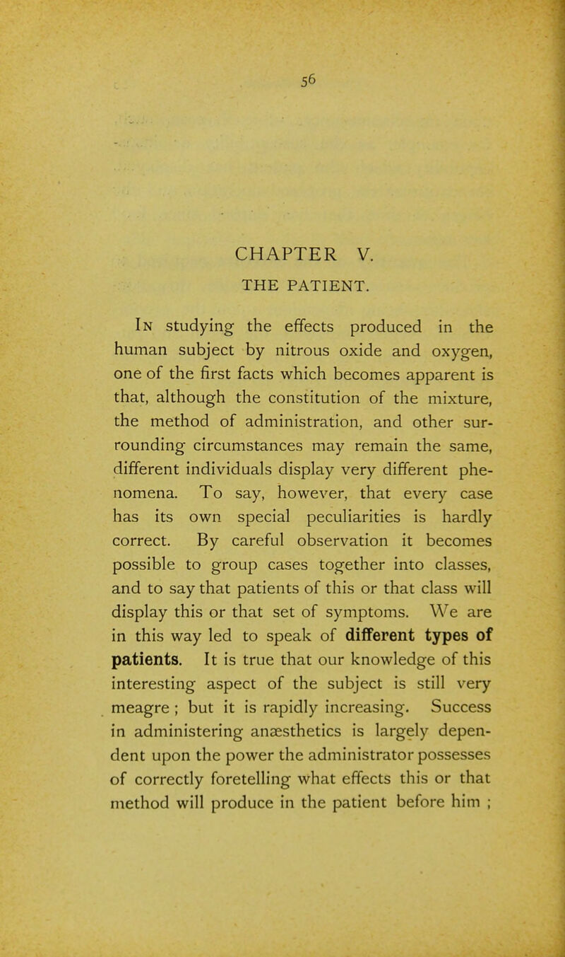 CHAPTER V. THE PATIENT. In studying the effects produced in the human subject by nitrous oxide and oxygen, one of the first facts which becomes apparent is that, although the constitution of the mixture, the method of administration, and other sur- rounding circumstances may remain the same, different individuals display very different phe- nomena. To say, however, that every case has its own special peculiarities is hardly correct. By careful observation it becomes possible to group cases together into classes, and to say that patients of this or that class will display this or that set of symptoms. We are in this way led to speak of different types of patients. It is true that our knowledge of this interesting aspect of the subject is still very meagre ; but it is rapidly increasing. Success in administering anaesthetics is largely depen- dent upon the power the administrator possesses of correctly foretelling what effects this or that method will produce in the patient before him ;