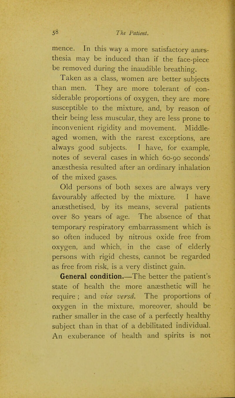 mence. In this way a more satisfactory anes- thesia may be induced than if the face-piece be removed during the inaudible breathing. Taken as a class, women are better subjects than men. They are more tolerant of con- siderable proportions of oxygen, they are more susceptible to the mixture, and, by reason of their being less muscular, they are less prone to inconvenient rigidity and movement. Middle- aged women, with the rarest exceptions, are always good subjects. I have, for example, notes of several cases in which 60-90 seconds' anaesthesia resulted after an ordinary inhalation of the mixed gases. Old persons of both sexes are always very favourably affected by the mixture. I have anaesthetised, by its means, several patients over 80 years of age. The absence of that temporary respiratory embarrassment which is so often induced by nitrous oxide free from oxygen, and which, in the case of elderly persons with rigid chests, cannot be regarded as free from risk, is a very distinct gain. General condition.—The better the patient's state of health the more anaesthetic will he require ; and vice versa. The proportions of oxygen in the mixture, moreover, should be rather smaller in the case of a perfectly healthy- subject than in that of a debilitated individual. An exuberance of health and spirits is not