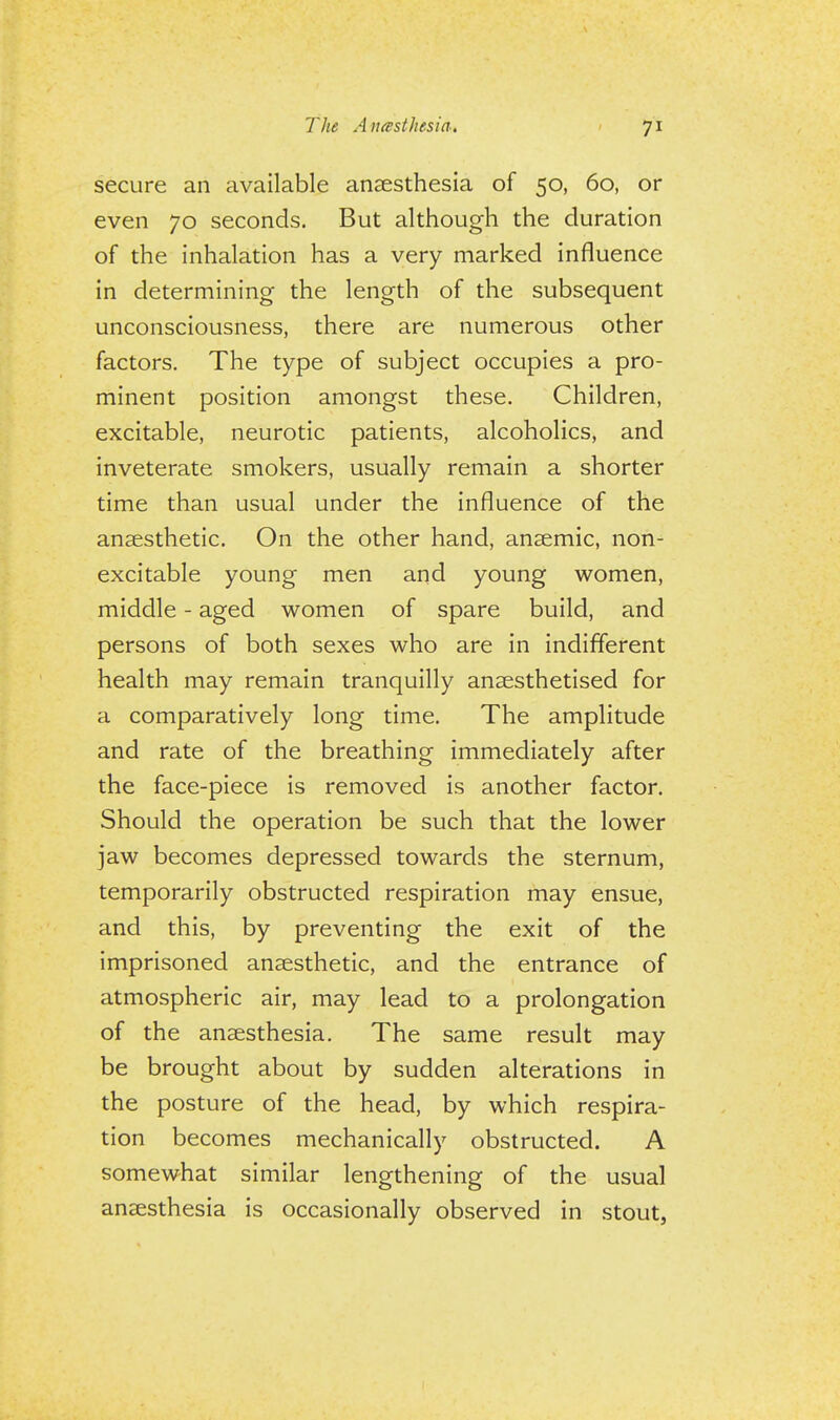 secure an available anaesthesia of 50, 60, or even 70 seconds. But although the duration of the inhalation has a very marked influence in determining the length of the subsequent unconsciousness, there are numerous other factors. The type of subject occupies a pro- minent position amongst these. Children, excitable, neurotic patients, alcoholics, and inveterate smokers, usually remain a shorter time than usual under the influence of the anaesthetic. On the other hand, anaemic, non- excitable young men and young women, middle - aged women of spare build, and persons of both sexes who are in indifferent health may remain tranquilly anaesthetised for a comparatively long time. The amplitude and rate of the breathing immediately after the face-piece is removed is another factor. Should the operation be such that the lower jaw becomes depressed towards the sternum, temporarily obstructed respiration may ensue, and this, by preventing the exit of the imprisoned anaesthetic, and the entrance of atmospheric air, may lead to a prolongation of the anaesthesia. The same result may be brought about by sudden alterations in the posture of the head, by which respira- tion becomes mechanically obstructed. A somewhat similar lengthening of the usual anaesthesia is occasionally observed in stout,
