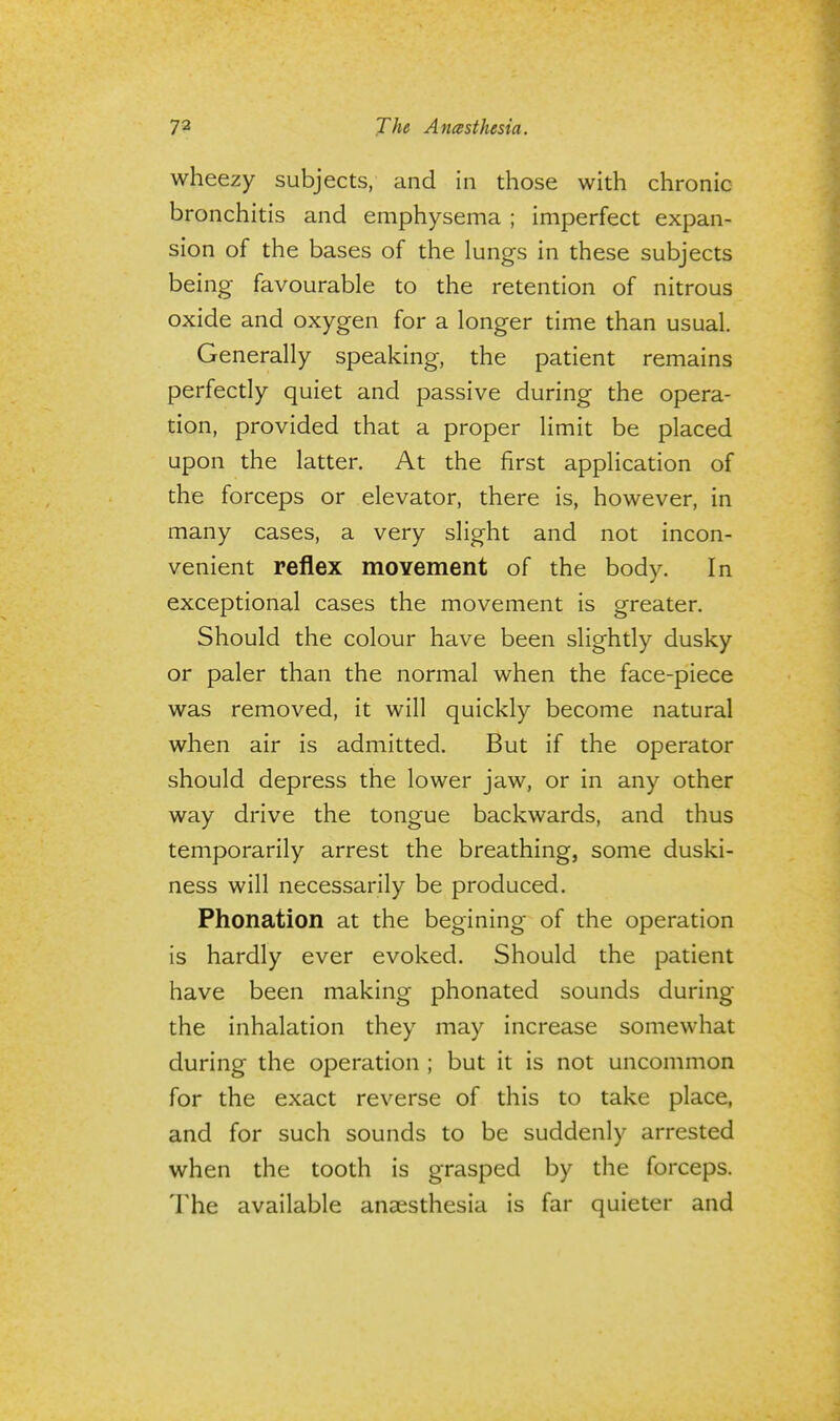 wheezy subjects, and in those with chronic bronchitis and emphysema ; imperfect expan- sion of the bases of the lungs in these subjects being favourable to the retention of nitrous oxide and oxygen for a longer time than usual. Generally speaking, the patient remains perfectly quiet and passive during the opera- tion, provided that a proper limit be placed upon the latter. At the first application of the forceps or elevator, there is, however, in many cases, a very slight and not incon- venient reflex movement of the body. In exceptional cases the movement is greater. Should the colour have been slightly dusky or paler than the normal when the face-piece was removed, it will quickly become natural when air is admitted. But if the operator should depress the lower jaw, or in any other way drive the tongue backwards, and thus temporarily arrest the breathing, some duski- ness will necessarily be produced. Phonation at the begining of the operation is hardly ever evoked. Should the patient have been making phonated sounds during the inhalation they may increase somewhat during the operation ; but it is not uncommon for the exact reverse of this to take place, and for such sounds to be suddenly arrested when the tooth is grasped by the forceps. The available anaesthesia is far quieter and