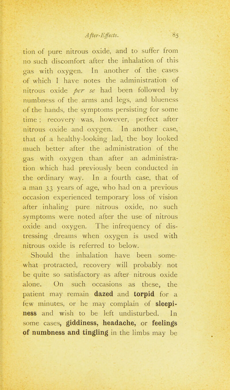 After-Effects. tion of pure nitrous oxide, and to suffer from no such discomfort after the inhalation of this gas with oxygen. In another of the cases of which I have notes the administration of nitrous oxide per se had been followed by numbness of the arms and legs, and blueness of the hands, the symptoms persisting for some time ; recovery was, however, perfect after nitrous oxide and oxygen. In another case, that of a healthy-looking lad, the boy looked much better after the administration of the gas with oxygen than after an administra- tion which had previously been conducted in the ordinary way. In a fourth case, that of a man 33 years of age, who had on a previous occasion experienced temporary loss of vision after inhaling pure nitrous oxide, no such symptoms were noted after the use of nitrous oxide and oxygen. The infrequency of dis- tressing dreams when oxygen is used with nitrous oxide is referred to below. Should the inhalation have been some- what protracted, recovery will probably not be quite so satisfactory as after nitrous oxide alone. On such occasions as these, the patient may remain dazed and torpid for a few minutes, or he may complain of sleepi- ness and wish to be left undisturbed. In some cases, giddiness, headache, or feelings of numbness and tingling in the limbs may be