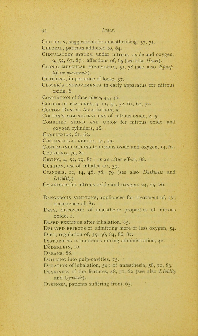 Children, suggestions for anaesthetising, 57, 71. Chloral, patients addicted to, 64. Circulatory system under nitrous oxide and oxygen, 9, 52, 67, 87 ; affections of, 65 (see also Heart). Clonic muscular movements, 51, 78 (see also Epilep- tiform movements). Clothing, importance of loose, 37. Clover's improvements in early apparatus for nitrous oxide, 6. Coaptation of face-piece, 45, 46. Colour of features, 9, 11, 51, 52, 61, 62, 72. Colton Dental Association, 5. Colton's administrations of nitrous oxide, 2, 5. Combined stand and union for nitrous oxide and oxygen cylinders, 26. Complexion, 61, 62. Conjunctival reflex, 52, 53. Contra-indications to nitrous oxide and oxygen, 14, 65. Coughing, 79, 81. Crying, 4, 57, 79, 81 ; as an after-effect, 88. Cushion, use of inflated air, 39. Cyanosis, ii, 14, 48, 78, 79 (see also Duskiness and Lividity). Cylinders for nitrous oxide and oxygen, 24, 25, 26. Dangerous symptoms, appliances for treatment of, 37; occurrence of, 81. Davy, discoverer of anaesthetic properties of nitrous oxide, 1. Dazed feelings after inhalation, 85. Delayed effects of admitting more or less oxygen, 54. Diet, regulation of, 35, 36, 84, 86, 87. Disturbing influences during administration, 42. DoDERLEIN, IO. Dreams, 88. Drilling into pulp-cavities, 75. Duration of inhalation, 54; of anaesthesia, 58, 70, 83. Duskiness of the features, 48, 51, 62 (see also Lividity and Cyanosis). Dyspncea, patients suffering from, 65.