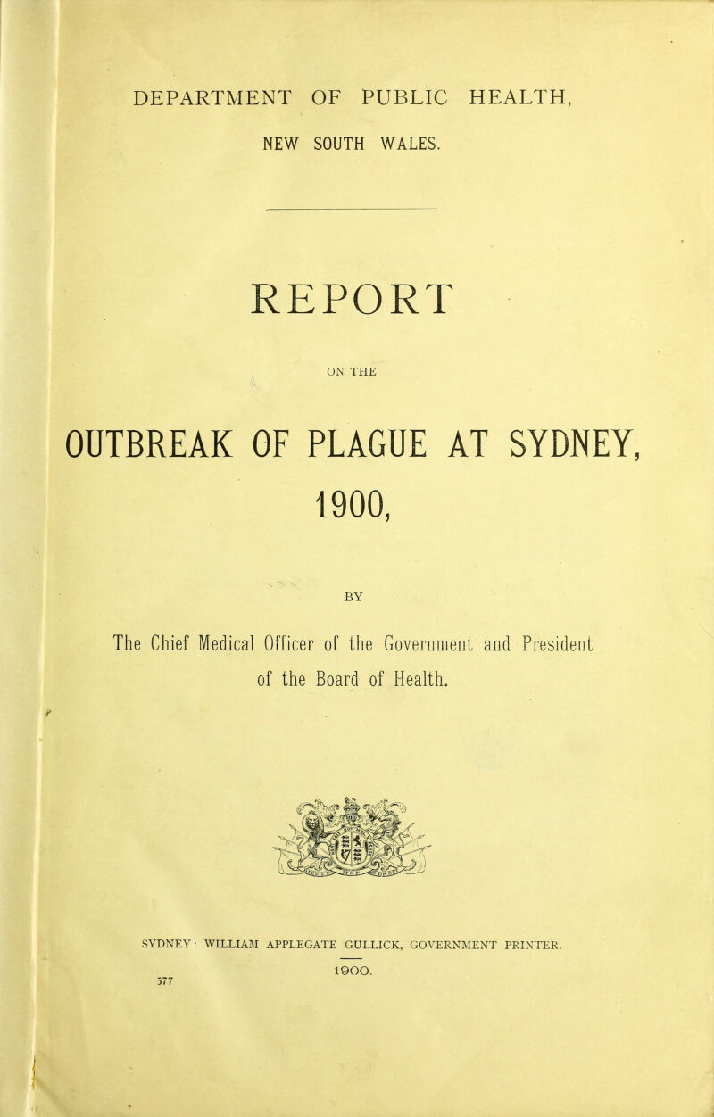 NEW SOUTH WALES. REPORT ON THE OUTBREAK OF PLAGUE AT SYDNEY, 1900, BY The Chief Medical Officer of the Government and President of the Board of Health, SYDNEY: WILLIAM APPLEGATE GULLICK, GOVERNMENT PRINTER. 577 1900.