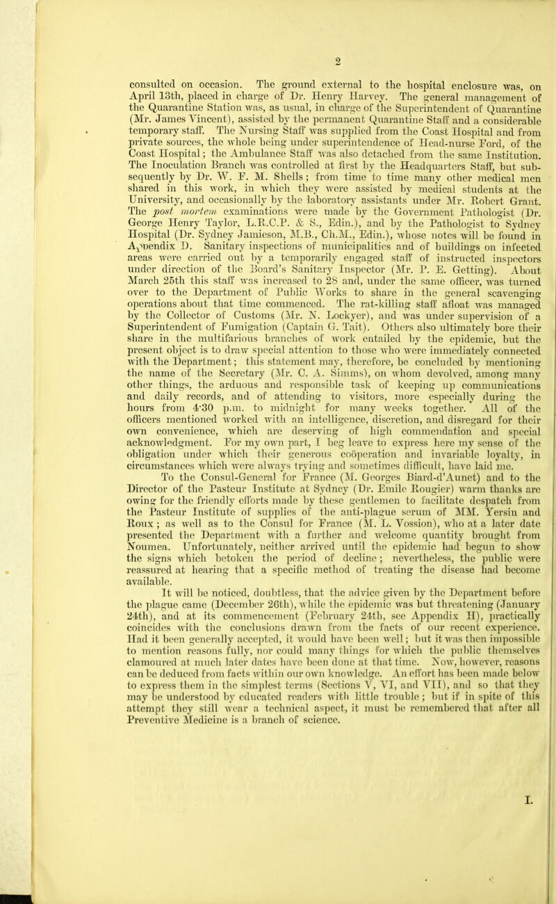 consulted on occasion. The ground external to the hospital enclosure was, on April 13th, placed in charge of Dr. Hemy Harvey. The general management of the Quarantine Station was, as usual, in charge of the Superintendent of Quarantine (Mr. James Vincent), assisted by the permanent Quarantine Staff and a considerable temporary staff. The Nursing Staff was supplied from the Coast Hospital and from private sources, the wdiole being under superintendence of Head-nurse Ford, of the Coast Hospital; the Ambulance Staff was also detached from the same Institution. The Inoculation Branch was controlled at first by the Headquarters Staff, but sub- sequently by Dr. W. P. M. Shells; from time to time many other medical men shared in this work, in which they were assisted by medical students at the University, and occasionally by the laboratory assistants under Mr. Hobert Grant. The post mortem examinations were made by the Government Pathologist (Dr. George Henry Taylor, L.E.C.P. & S., Edin.), and by the Pathologist to Sydney Hospital (Dr. Sydney Jamieson, M.B., Ch.M., Edin.), whose notes will be found in A^>T)endix D. Sanitary inspections of municipalities and of buildings on infected areas were carried out by a temporarily engaged staff of instructed inspectors under direction of the Board's Sanitary Inspector (Mr. P. E. Getting). About March 25th this staff was increased to 28 and, under the same officer, was turned over to the Department of Public Works to share in the general scavenging operations about that time commenced. The rat-killing staff afloat was managed by the Collector of Customs (Mr. N. Lockyer), and was under supervision of a Superintendent of Eumigation (Captain G. Tait). Others also ultimately bore their share in the multifarious branches of work eutailed by the epidemic, but the present object is to draw special attention to those who were immediately connected with the Department; this statement may, therefore, be concluded by mentioning the name oi: the Secretary (Mr. C. A. Simms), on whom devolved, among many other things, the arduous and responsible task of keeping uj) communications and daily records, and of attending to visitors, more especially during the hours from -I'SO p.m. to midnight for many weeks together. All of the officers mentioned worked with an intelligence, discretion, and disregard for their own convenience, which are deserving of high commendation and special acknowledgment. Eor my own part, I beg leave to express here my sense of the obligation under which their generous cooperation and invariable loyalty, in circumstances which Avere always trying and sometimes difficult, have laid me. To the Consul-General for Erance (M. Georges Biard-d'Aunet) and to the Director of the Pasteur Institute at Sydney (Dr. Emile Bougier) warm thanks are owing for the friendly efforts made by these gentlemen to facilitate despatch from the Pasteur Institute of supplies of tbe anti-plague serum of MM. Yersin and Boux ; as well as to the Consul for Erance (M. L. Vossion), who at a later date presented the Department with a farther and welcome quantity brought from Noumea. Unfortunately, neither arrived until the epidemic had begun to show the signs which betoken the period of decline; nevertheless, the public were reassured at hearing that a specific method of treating the disease had become available. It will be noticed, doul^tless, that the advice given by tlie Department before the ])lague came (December 26th), while the epidemic was but threatening (January 24th), and at its commencement (Ecbruary 24th, see Appendix H), practically coincides with the conclusions drawn from the facts of our recent experience. Had it been generally accepted, it would have been well; but it wa^ then impossible to mention reasons fully, nor could many things for which the public themselves clamoured at much later dates have been done at that time. Now, however, reasons can be deduced from facts within our own knowledge. An effort lias been made below to express them in the simplest terms (Sections V, YI, and YII), and so that they may be understood by educated readers witli little trouble ; but if in spite of this attempt they still wear a technical aspect, it must be remembered that after all Preventive Medicine is a branch of science. I.