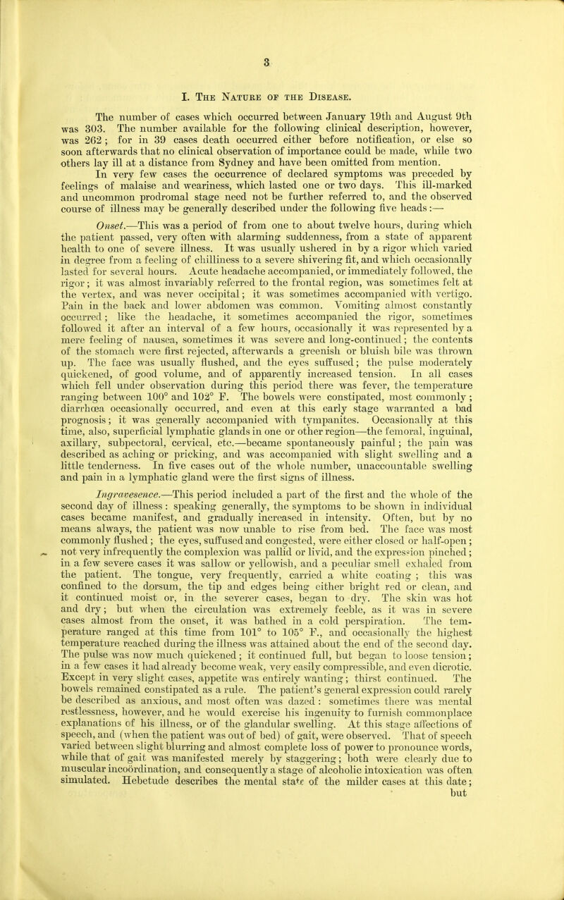 3_ I. The Nature of the Disease. The number of cases which occurred between January 19th and August 9th was 303. The number available for the following clinical description, however, was 262 ; for in 39 cases death occurred either before notification, or else so soon afterwards that no clinical observation of importance could be made, while two others lay ill at a distance from Sydney and have been omitted from mention. In very few cases the occurrence of declared symptoms was preceded by feelings of malaise and weariness, which lasted one or two days. This ill-marked and uncommon prodromal stage need not be further referred to, and the observed course of illness may be generally described under the following five heads:— Onset.—This was a period of from one to about twelve hours, during which the patient passed, very often with alarming suddenness, from a state of apparent health to one of severe illness. It was usually ushered in by a rigor which varied in degree from a feeling of chilliness to a severe shivering fit, and which occasionally lasted for several hours. Acute headache accompanied, or immediately followed, the rigor; it was almost invariably referred to the frontal region, was sometimes felt at the vertex, and was never occipital; it was sometimes accompanied with vertigo. Pain in the back and lower abdomen was common. Vomiting almost constantly occurred; like the headache, it sometimes accompanied the rigor, sometimes followed it after an interval of a few hours, occasionally it was represented by a mere feeling of nausea, sometimes it was severe and long-continued; the contents of the stomach were first rejected, afterwards a greenish or bluish bile was thrown up. The face was usually flushed, and the eyes suffused; the pulse moderately quickened, of good volume, and of apparently increased tension. In all cases which fell under observation during this period there was fever, the temperature ranging between 100° and 102° F. The bowels were constipated, most commonly ; diarrhoea occasionally occurred, and even at this early stage warranted a bad prognosis; it was generally accompanied with tympanites. Occasionally at this time, also, superficial lymphatic glands in one or other region—the femoral, inguinal, axillary, subpectoral, cervical, etc.—became spontaneously painful; the pain was described as aching or pricking, and was accompanied with slight swelling and a little tenderness. In five cases out of the whole number, unaccountable swelling and pain in a lymphatic gland were the first signs of illness. Ingravesence.^T\ns, period included a part of the first and the whole of the second day of illness : speaking generally, the symptoms to be shown in individual cases became manifest, and gradually increased in intensity. Often, but by no means always, the patient was now unable to rise from bed. The face was most commonly flushed; the eyes, suffused and congested, were either closed or half-open; not very infrequently the complexion was pallid or livid, and the expression pinched; in a few severe cases it was sallow or yellowish, and a peculiar smell exhaled from the patient. The tongue, very frequently, carried a white coating ; this was confined to the dorsum, the tip and edges being either bright red or clean, and it continued moist or, in the severer cases, began to dry. The skin was hot and dry; but when the circulation was extremely feeble, as it was in severe cases almost from the onset, it was bathed in a cold perspiration. The tem- perature ranged at this time from 101° to 105° P., and occasionally the highest temperature reached during the illness was attained about the end of the second day. The pulse was now much quickened; it continued full, but began to loose tension; in a few cases it had already become weak, very easily compressible, and even dicrotic. Except in very slight cases, appetite was entirely wanting; thirst continued. The bowels remained constipated as a rule. The patient's general expression could rarely be described as anxious, and most often was dazed : sometimes there w^as mental restlessness, however, and he would exercise his ingenuity to furnish commonplace explanations of his illness, or of the glandular swelling. At this stage afi'ections of speech, and (when the patient was out of bed) of gait, were observed. That of speech varied between slight blurring and almost complete loss of power to pronounce words, while that of gait was manifested merely by staggering; both were clearly due to muscular incodrdination, and consequently a stage of alcoholic intoxication was often simulated. Hebetude describes the mental stat€ of the milder cases at this date; but