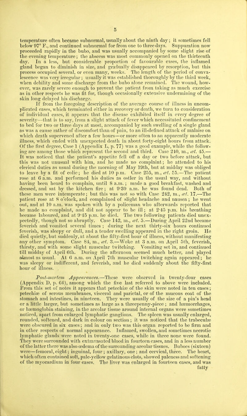 temperature often became subnormal, usually about tlie ninth clay; it sometimes fell below 97° P., and continued subnormal for from one to three days. Suppuration now proceeded rapidly in the bubo, and was usually accompanied by some slight rise of the evening temperature; the abscess was most commonly opened on the tbirteenth day. In a less, but considerable proportion of favourable cases, the inflamed gland began to diminish in size, and gradually disappeared by resorption, but this process occupied several, or even many, weeks. The length of the period of couA^a- lescence was very irregular; usually it was established thoroughly by the third week, when debility and some discharge from the bubo alone remained. The wound, how- ever, was rarely severe enough to prevent the patient from taking as much exercise as in other respects he was fit for, though occasionally extensive undermining of the skin long delayed his discharge. If from the foregoing description of the average course of illness in uncom- plicated cases, which terminated either in recovery or death, we turn to consideration of individual cases, it appears that the disease exhibited itself in every degree of severity—that is to say, from a slight attack of fever which necessitated confinement to bed for two or three days at most, accompanied by such swelling of a single gland as was a cause rather of discomfort than of pain, to an ill-defined attack of malaise on which death supervened after a few hours—or more often to an apparently moderate illness, which ended Vtdth unexpected death in about forty-eight hours from attack. Of the first degree. Case 1 (Appendix L, p. 77) was a good example, while the follow- ing are among those which represent the second and third. Case 210, m., cel. 45.— It was noticed that the patient's appetite fell off a day or two before attack, but this was not unusual with him, and he made no complaint; he attended to his clerical duties as usual during the morning of May 19th, but at midday was obliged to leave by a fit of colic; he died at 10 p.m. Case 255, m., cet. 55.—The patient rose at G a.m. and performed his duties as ostler in the usual way, and without having been heard to complain, until 8 a.m. ; made a good breakfast, -^tashed and dressed, and sat bv the kitchen fire ; at 930 a.m. he was found dead. Both of these men were intemperate; but this was not so with Case 24-2, m., cet. 17.—The patient rose at 8 o'clock, and complained of slight headache and nausea ; he went out, and at 10 a.m. was spoken with by a policeman who afterwards reported that he made no complaint, and did not appear to be ill; at 245 p.m. his breathing became laboured, and at 9'15 p.m. he died. The two following patients died unex- l^ectedly, though not so abruptly. Case 142, m., mt. 5.—During April 22nd became feverish and vomited several times ; during the next thirty-six hours continued feverish, was sleepy or dull, and a tender swelling appeared in the right groin. He died quietly, but suddenly, at about the fifty-first hour of illness, without manifesting any other symptom. Case 84, m., ait. 3.—Woke at 3 a.m. on April 5tli, feverish, thirsty, and with some slight muscular twitching. Vomiting set in, and continued till midday of April 6tli. During the afternoon seemed much better, and played almost as usual. At 6 a.m. on April 7th muscular twitching again appeared; he Avas sleepy or indifferent, and feverish, and he died suddenly al)out the fifty-first hour of illness. Fost-mortem Appearances,—These were observed in twenty-four cases (Appendix D, p. G4), among which the five last referred to above were included. Prom this set of notes it appears that petechias of the skin were noted in ten cases; petechiae of serous membranes, visceral and parietal, or of the mucous coat of the stomach and intestines, in nineteen. They were usually of the size of a pin's head or a little larger, but sometimes as large as a threepenny-piece ; and haemorrhages, or haemoglobin staining, in the areolar tissue around internal organs were sometimes noticed, apart from enlarged lymphatic ganglions. The spleen was usually enlarged, rounded, softened, and dark in colour on section; it was noticed that the trabeculae were obscured in six cases; and in only two was this organ reported to be firm and in other respects of normal appearance. Inflamed, swollen, and sometimes necrotic lymphatic glands were noted in twenty-one cases, while in three none were found. They were surrounded with extravasated blood in fourteen cases, and in a less number of the latter there was also oedema of the surrounding areolar tissues. Bnboes (sixteen) were—femoral, eight; inguinal, four ; axillary, one; and cervical, three. The heart, Avhicli often contained soft, pale-yellow gelatinous clots, showed paleness and softening of the myocardium in four cases, The liyer was enlarged in fourteen cases, and Avas