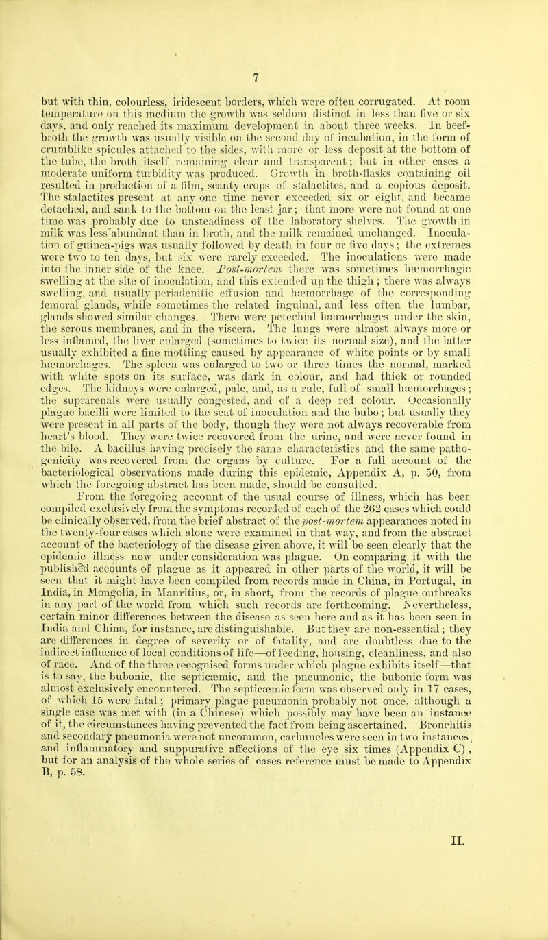 but with thin, colourless, iridescent borders, which were often corrugated. At room temperature on this medium the growth was seldom distinct in less than five or six days, and only reached its maximum development in about three weeks. In beef- brotli the growth was usually visible on the second day of incubation, in the form of crumblike spicules attached to the sides, with more or less deposit at the bottom of the tube, the broth itself remaining clear and transparent; but in other cases a moderate uniform turbidity was produced. Growth in broth-flasks containing oil resulted in production of a film, scanty crops of stalactites, and a copious deposit. The stalactites present at any one time never exceeded six or eight, and became detached, and sank to the bottom on the least jar; that more were not found at one time was probably due to unsteadiness of tlie laboratory shelves. The growth in milk was less'abundant than in brotl^, and the milk remained unchanged. Inocula- tion of guinea-pigs was usually followed by death in four or five days; the extremes were tvro to ten days, but six were rarely exceeded. The inoculations were made into the inner side of the knee. JPosl-mortem there was sometimes hsemorrhagic swelling at the site of inoculation, and this extendc^d up the thigh ; there was always swelling, and usually pcriadenitic effusion and haemorrhage of the corresponfling femoral glands, while sometimes the related inguinal, and less often the lumbar, glands showed similar changes. There were petechial hsemorrhages under the skin, tlie serous membranes, and in the viscera. The lungs were almost always more or less inflamed, the liver enlarged (sometimes to twice its normal size), and the latter usually exhibited a fine mottling caused by appearance of white points or by small hfemorrhages. The spleen was enlarged to two or three times the normal, marked with wliite spots on its surface, was dark in colour, and had thick or rounded edges. The kidneys were enlarged, pale, and, as a rule, full of small haomorrhages ; the suprarenals were usually congested, and of a deep red colour. Occasionally plague bacilli were limited to the seat of inoculation and the bubo; but usually they were present in all parts of the body, though they were not always recoverable from heart's blood. They were twice recovered from the urine, and were never found in the bile. A bacillus liaving precisely the same cliaracteristics and the same patho- genicity was recovered from the organs by culture. For a full account of the bacteriological observations made during this epidemic, Appendix A, p. 50, from wdiich the foregoing abstract has been made, shonld be consulted. Erom the foregoing account of the usual course of illness, wdiich has beer compiled exclusively from the symptoms recorded of each of the 262 cases which could be clinically observed, from the brief abstract of the post-mortem appearances noted in the twenty-four cases wdiich alone were examined in that way, and from the abstract account of the bacteriology of the disease given above, it will be seen clearly that the epidemic illness now under consideration was plague. On comparing it with the publishS'd accounts of plague as it appeared in other parts of the world, it will be seen that it might have been compiled from records made in China, in Portugal, in India, in Mongolia, in Mauritius, or, in short, from the records of plague outbreaks in any part of the world from which such records are forthcoming. Nevertheless, certain minor differences between the disease as seen here and as it has been seen in India and China, for instance, are distinguishable. But they are non-essential; they are differences in degree of severity or of fataiit}'-, and are doubtless due to the indirect influence of local conditions of life—of feeding, housing, cleanliness, and also of race. And of the three recognised forms under which plague exhibits itself—that is to say, the bubonic, the septicsemic, and the pneumonic, the bubonic form was almost exclusively encountered. The septicsemic form was observed only in 17 cases, of which 15 were fatal; primary plague pneumonia probably not once, although a single case was met with (in a Chinese) which possibly may have been an instance of it, the circumstances having prevented the fact from being ascertained. Bronchitis and secondary pneumonia were not uncommon, carbuncles were seen in two instances ^ and inflammatory and suppurative affections of the eye six times (Appendix C) , but for an analysis of the whole series of cases reference must be made to Appendix B, p. 58. II.