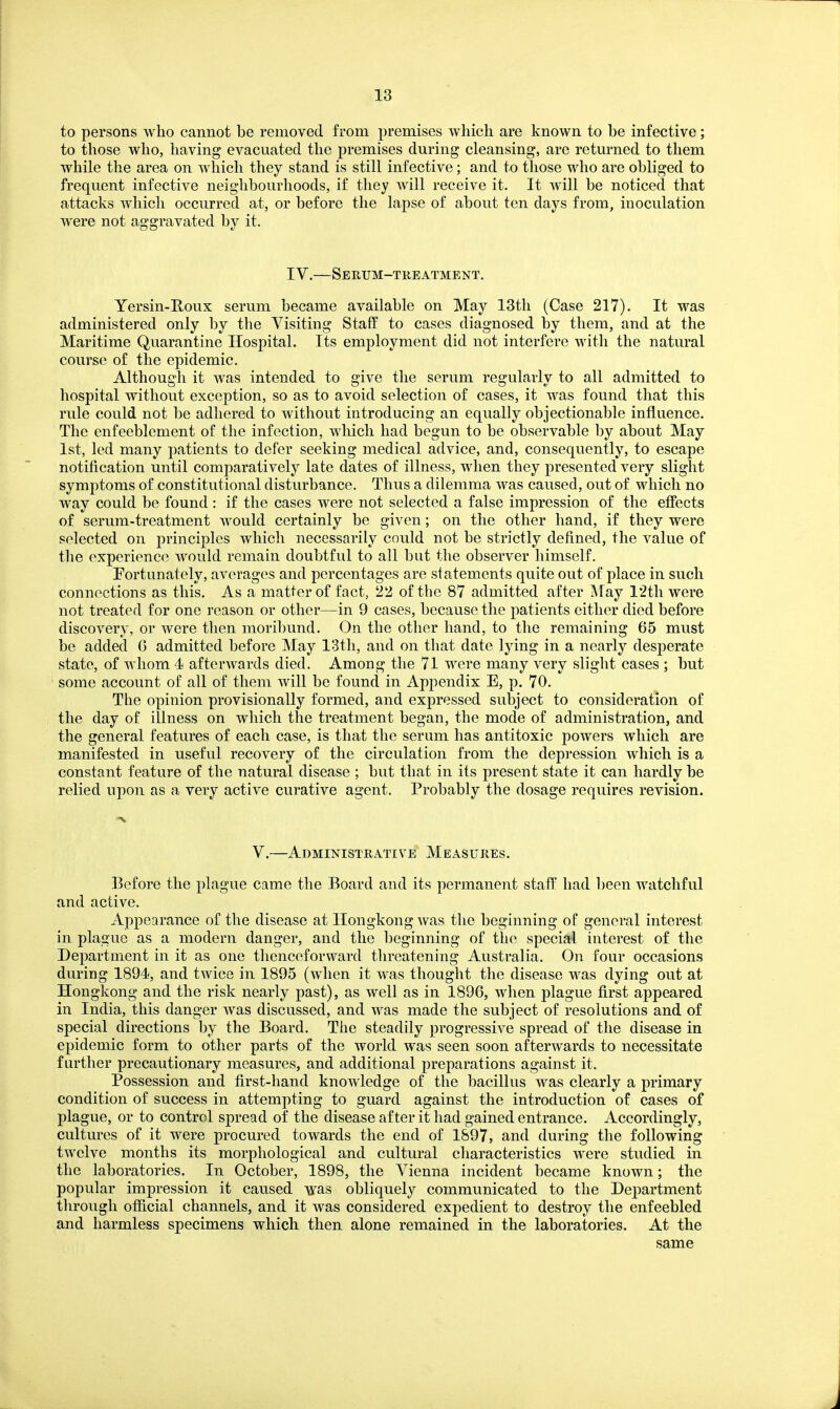 to persons who cannot be removed from premises which are known to be infective; to those who, having evacuated the premises during cleansing, are returned to them while the area on which they stand is still infective; and to those who are obliged to frequent infective neighbourhoods, if they Avill receive it. It will be noticed that attacks which occurred at, or before the lapse of about ten days from, inoculation were not aggravated by it. IV.—Serum-treatment. Yersin-Roux serum became available on May 13th (Case 217). It was administered only by the Visiting Staff to cases diagnosed by them, and at the Maritime Quarantine Hospital. Its employment did not interfere with the natural course of the epidemic. Although it was intended to give the serum regularly to all admitted to hospital without exception, so as to avoid selection of cases, it was found that this rule could not be adhered to without introducing an equally objectionable influence. The enfeeblement of the infection, wliich had begun to be observable by about May 1st, led many patients to defer seeking medical advice, and, consequently, to escape notification until comparatively late dates of illness, when they presented very slight symptoms of constitutional disturbance. Thus a dilemma was caused, out of which no way could be found : if the cases were not selected a false impression of the effects of serum-treatment would certainly be given; on the other hand, if they were selected on principles which necessarily could not be strictly defined, the value of the experience would remain doubtful to all but the observer himself. Eortunately, averages and percentages are statements quite out of place in such connections as this. As a matter of fact, 22 of the 87 admitted after ]\Tay 12th were not treated for one reason or other—in 9 cases, because the patients either died before discovery, or were then moribund. On the other hand, to the remaining 65 must be added G admitted before May 13th, and on that date lying in a nearly desperate state, of whom 4 afterAvards died. Among the 71 were many very slight cases ; but some account of all of them will be found in Appendix E, p. 70. The opinion provisionally formed, and expressed subject to consideration of the day of illness on which the treatment began, the mode of administration, and the general features of each case, is that the serum has antitoxic powers wliich are manifested in useful recovery of the circulation from the depression which is a constant feature of the natural disease ; but that in its present state it can hardly be relied upon as a very active curative agent. Probably the dosage requires revision. V.—Administrative Measures. Before the plague came the Board and its permanent stafP had been watchful and active. Appearance of the disease at Hongkong was the beginning of general interest in plague as a modern danger, and the beginning of the special interest of the Department in it as one thenceforward threatening Australia. On four occasions during 1894, and twice in 1895 (when it was thought the disease was dying out at Hongkong and the risk nearly past), as well as in 1896, when plague first appeared in India, this danger was discussed, and was made the subject of resolutions and of special directions by the Board. The steadily progressive spread of the disease in epidemic form to other parts of the world was seen soon afterwards to necessitate further precautionary measures, and additional preparations against it. Possession and first-hand knowledge of the bacillus was clearly a primary condition of success in attempting to guard against the introduction of cases of plague, or to control spread of the disease after it had gained entrance. Accordingly, cultures of it were procured towards the end of 1897, and during the following twelve months its morphological and cultural characteristics were studied in the laboratories. In October, 1898, the Vienna incident became known; the popular impression it caused was obliquely communicated to the Department through ofiicial channels, and it was considered expedient to destroy the enfeebled and harmless specimens which then alone remained in the laboratories. At the same