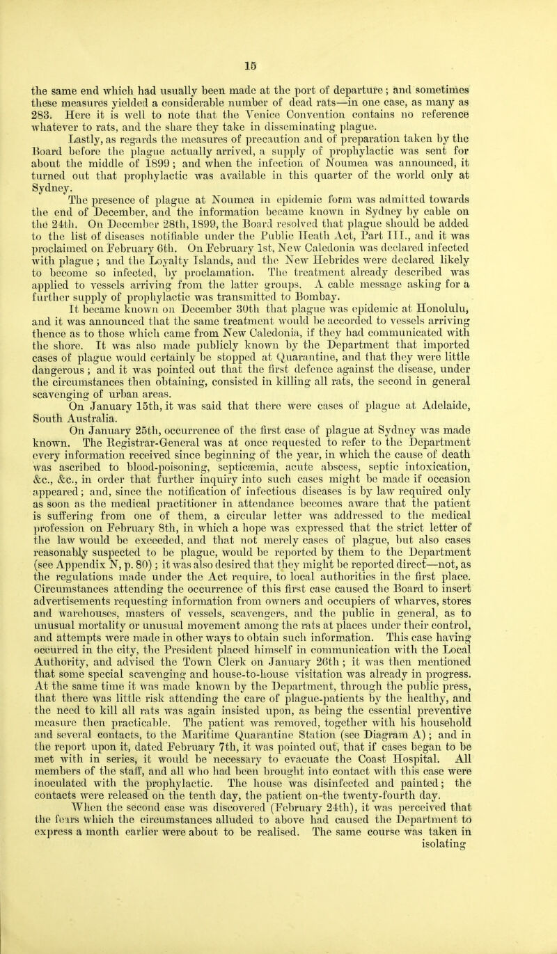 Id the same end Avhicli had usually been made at the port of departure; and sometimes these measures yielded a considerable number of dead rats—in one case, as many as 283. Here it is well to note that the Venice Convention contains no referencie whatever to rats, and the share they take in disseminating plague. Lastly, as regards the measures of precaution and of preparation taken by the Board before the plague actually arrived, a supply of prophylactic was sent for about the middle of 1899 ; and when the infection of Noumea was announced, it turned out that prophylactic was available in this quarter of the world only at Sydney. The presence of plague at Noumea in epidemic form was admitted towards the end of December, and the information became known in Sydney by cable on the 24th. On December 28th, 1899, the Board resolved that plague should be added to the list of diseases notifiable under the Public Heath Act, Part III., and it was proclaimed on Pebruary 6th, On Pebruary 1st, New Caledonia was declared infected with plague ; and the Loyalty Islands, and the New Hebrides were declared likely to become so infected, by proclamation. The treatment already described was applied to vessels arriving from the latter groups. A cable message asking for a further supply of prophylactic was transmitted to Bombay. It became known on December 30th that plague was epidemic at Honolulu, and it was announced that the same treatment would be accorded to vessels arriving thence as to those which came from New Caledonia, if they had communicated with the shore. It was also made publicly known by the Department that imported cases of plague would certainly be stopped at Quarantine, and that they were little dangerous ; and it was pointed out that the first defence against the disease, under the circumstances then obtaining, consisted in killing all rats, the second in general scavenging of urban areas. On January 15th, it was said that there were cases of plague at Adelaide, South Australia. On January 25th, occurrence of the first case of plague at Sydney was made known. The Registrar-General was at once requested to refer to the Department every information received since beginning of the year, in which the cause of death was ascribed to blood-poisoning, septicaemia, acute abscess, septic intoxication, &c., &c., in order that further inquiry into such cases might be made if occasion a^ppeared; and, since the notification of infectious diseases is by law required only as soon as the medical practitioner in attendance becomes aware that the patient is suifering from one of them, a circular letter was addressed to the medical profession on Pebruary 8th, in which a hope was expressed that the strict letter of the law would be exceeded, and that not merely cases of plague, but also cases reasonably suspected to be plague, would be reported by them to the Department (see Appendix N, p. 80); it was also desired that they might be reported direct—not, as the regulations made under the Act require, to local authorities in the first place. Circumstances attending the occurrence of this first case caused the Board to insert advertisements requesting information from owners and occupiers of wharves, stores and warehouses, masters of vessels, scavengers, and the public in general, as to unusual mortality or unusual movement among the rats at places under their control, and attempts were made in other ways to obtain such inform.ation. This case having occurred in the city, the President placed himself in communication with the Local Authority, and advised the Town Clerk on January 26th ; it was then mentioned that some special scavenging and house-to-house visitation was already in progress. At the same time it was made known by the Department, through the public press, that there was little risk attending the care of plague-patients by the healthy, and the need to kill all rats was again insisted upon, as being the essential preventive measure then practicable. The patient was removed, together with his household and several contacts, to the Maritime Quarantine Station (see Diagram A); and in the report upon it, dated Pebruary 7th, it was pointed out, that if cases began to be met with in series, it would be necessary to evacuate the Coast Hospital. All members of the staff, and all who had been brought into contact with this case were inoculated with the prophylactic. The house was disinfected and painted; the contacts were released on the tenth day, the patient on-the twenty-fourth day. When the second case was discovered (Pebruary 24th), it was perceived that the foirs which the circumstances alluded to above had caused the Department to express a month earlier were about to be realised. The same course was taken in isolating