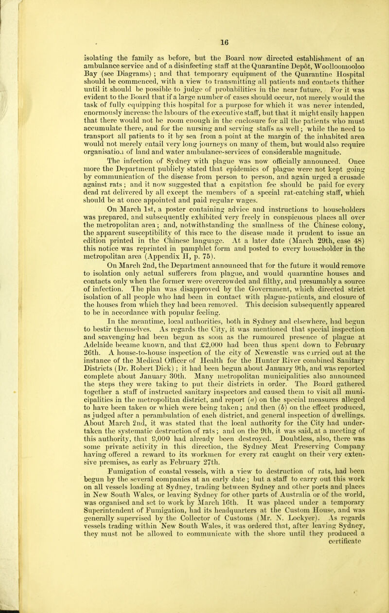 isolating the family as before, but the Board now directed establishment of an ambulance service and of a disinfecting staff at the Quarantine Depot, Woolloomooloo Bay (see Diagrams) ; and that temporary equipment of the Quarantine Hospital should be commenced, with a view to transmitting all patients and contacts thither until it should be possible to judge of probabilities in the near future. Por it was evident to the Board tbat if a large number of cases should occur, not merely would the task of fully equipping tliis hospital for a purpose for which it was never intended, enormously increase the labours of the executive staff, but that it might easily happen that there would not be room enough in the enclosure for all the patients who must accumulate there, and for the nursing and serving staffs as well; while the need to transport all patients to it by sea from a point at the margin of the inhabited area would not merely entail very long journeys on many of them, but would also require organisatio.i of land and water ambulance-services of considerable magnitude. The infection of Sydney Avith plague was now officially announced. Once more the Dejiartment publicly stated that epidemics of plague were not kept going by communication of the disease from person to person, and again urged a crusade against rats ; and it now suggested that a capitation fee should be paid for every dead rat delivered by all except the members of a special rat-catching staff, which should be at once appointed and paid regular wages. On March 1st, a poster containing advice and instructions to householders was prepared, and subsequently exhibited very freely in conspicuous places all over the metropolitan area; and, notwithstanding the smallness o£ the Chinese colony, the apparent susceptibility of this race to the disease made it prudent to issue an edition printed in the Chinese language. At a later date (March 29th, case 48) this notice was reprinted in pamphlet form and posted to every householder in the metropolitan area (Appendix H, p. 76). On March 2nd, the Department announced that for the future it would remove to isolation only actual sufferers from plague, and would quarantine houses and contacts only when the former were overcrowded and filthy, and presumably a source of infection. The plan was disapproved by the Government, Avliich directed strict isolation of all people who had l)een in contact with plague-patients, and closure of the houses from which they had been removed. This decision subsequently appeared to be in accordance with popular feeling. In the meantime, local autliorities, botli in Sydney and elsewhere, had begun to bestir themselves. As regards the City, it was mentioned that special inspection and scavenging had been begun as soon as the rumoured presence of plague at Adelaide l)ecame known, and that £2,000 had been thus spent down to February 26th. A house-to-house inspection of the city of Newcastle was cirried out at the instance of the Medical Officer of Health for the Hunter K-iver combined Sanitary Districts (Dr. Eobert Dick) ; it had been begun about January 9th, and Avas reported complete about January 30th. Many metropolitan municipalities also announced the steps they were taking to put their districts in order. The Board gathered together a staff of instructed sanitary inspectors and caused them to visit all muni- cipalities in the metropolitan district, and report (a) on the special measures alleged to have been taken or Avhich Avere being taken; and then {b) on the effect produced, as judged after a perambulation of each district, and general inspection of dAvellings. About March 2nd, it Avas stated that the local authority for the City had under- taken the systematic destruction of rats ; and on the 9th, it Avas said, at a meeting of this authority, that 9,000 had already been destroyed. Doubtless, also, there Avas some private actiA'ity in this direction, the Sydney Meat PrescrAdng Company having offered a reward to its Avorkmen for every rat caught on their very exten- sive premises, as early as February 27th. Fumigation of coastal vessels, Avith a view to destruction of rats, had been begun by the several companies at an early date ; but a staff to carry out this Avork on all vessels loading at Sydney, trading betweeii Sydney and other j^orts and places in New South Wales, or leaving Sydney for other parts of Australia or of the AA^orld, was organised and sot to Avork by March IGth. It Avas placed under a temporary Superintendent of Fumigation, had its headquarters at the Custom House, and Avas generally supervised by the Collector of Customs (Mr. N. Lockyer). As regards vessels trading Avithin Ncav South Wales, it Avas ordered that, after leaving Sydney, they must not be allowed to communicate with the shore until they produced a certificate