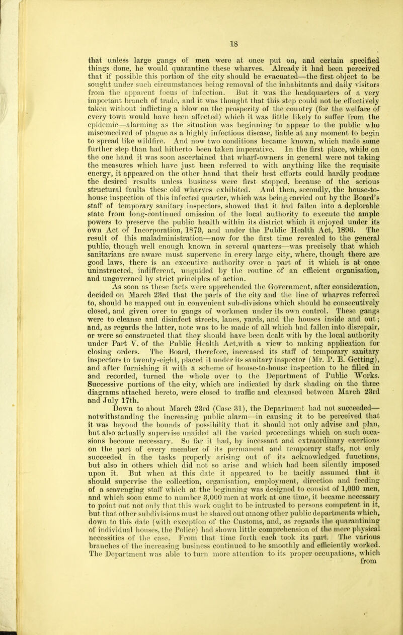 that unless large gangs of men were at once put on, and certain specified things done, he would quarantine these wharves. Already it had heen perceived that if possible this portion of the city should be evacuated—the first object to be sought under such circumstances being removal of the inhabitants and daily visitors from the appai'ent focus of infection. But it was the headquarters of a very important branch of trade, and it was thought that this step could not be effectively taken without inflicting a blow on the prosperity of the country (for the welfare of every town would have been affected) which it was little likely to suffer from the epidemic—alarming as the situation was beginning to appear to the public who misconceived of plague as a highly infectious disease, liable at any moment to begin to spread like wildfire. And now two conditions became known, which made some further step than had hitherto been taken imperative. In the first place, while on the one hand it was soon ascertained that wharf-owners in general were not taking the measures which have just been referred to with anything like the requisite energy, it appeared on the other hand that their best efforts could hardly produce the desired results unless business were first stopped, because of the serious structural faults these old wharves exhibited. And then, secondly, the house-to- house inspection of this infected quarter, which was being carried out by the Board's staff of temporary sanitary inspectors, showed that it had fallen into a deplorable state from long-continued omission of the local authority to execute the ample powers to preserve the public health within its district which it enjoyed under its own Act of Incorporation, 1879, and under the Public Health Act, 1896. The result of this maladministration—now for the first time revealed to the general public, though well enough known in several quarters—was precisely that which sanitarians are aware must supervene in every large city, where, though there are good laws, there is an executive authority over a part of it which is at once uninstructed, indifferent, unguided by the routine of an efficient organisation, and ungoverned by strict principles of action. As soon as these facts were apprehended tbe Government, after consideration, decided on March 23rd that the parts of the city and the line of wharves referred to, should be mapped out in convenient sub-divisions which should be consecutively closed, and given over to gangs of workmen under its own control. These gangs were to cleanse and disinfect streets, lanes, yards, and tbe houses inside and out; and, as regards the latter, note was to be made of all which bad fallen into disrepair, or were so constructed that they should have been dealt with hy the local authority under Part V. of the Public Health Act,with a view to making application for closing orders. The Board, therefore, increased its staff' of temporary sanitary inspectors to twenty-eight, placed it under its sanitary inspector (Mr. P. E. Getting), and after furnishing it with a scheme of house-to-house inspection to be filled in and recorded, turned the whole over to the Department of Public Works. Successive portions of the city, which are indicated hj dark sliading ori the three diagrams attached hereto, were closed to trafiic and cleansed between March 23rd and July 17th. Down to about March 23rd (Case 81), the Department had not succeeded— notwithstanding the increasing public alarm—in causing it to be perceived that it was beyond the bounds of possibility that it should not only advise and plan, but also actually supervise unaided all the varied proceedings which on such occa- sions become necessary. So far it had, by incessant and extraordinary exertions on the part of every member of its permanent and temporary stafis, not only succeeded in the tasks properly arising out of its acknowledged functions, but also in others which did not so arise and which liad been silently imposed upon it. But when at this date it appeared to be tacitly assumed that it should supervise the collection, organisation, employment, direction and feeding of a scavenging staff' which at the beginning was designed to consist of 1,000 men, and which soon came to number 3,000 men at work at one time, it l)ecame necessary to point out not only tliat this work ought to bo intrusted to persons competent in it, but that other subdivisions must he shared out among other public departments which, down to this date (with exception of the Customs, and, as regards the quarantining of individual houses, the Police) liad shoAvii little comprehension of the mere physical necessities of the case. From that time forth each took its part. The various branches of the increasing business continued to be smoothly and efficiently worked. The Department Avas able to turn more attention to its propCT occupations, which from