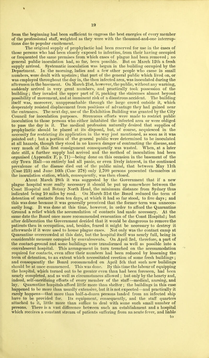 % 10 from the beginning had been sufficient to engross the best energies of every member of the professional staff, weighted as they were witli the thousand-and-one interrup- tions due to popular excitement. The original supply of prophylactic had been reserved for use in the cases of those persons who had been closely exposed to infection, from their having occupied or frequented the same premises from which cases of plague had been removed ; no general public inoculation had, so far, been possible. But on March 12th a fresh supply arrived. Systematic inoculation was begun in the building occupied by the Department. In the morning, ladies and a few other people who came in small numbers, were dealt with upstairs; that part of the general public which lived on, or was employed throughout the day in, the then infected area, was inoculated during the afternoon in the basement. On March 21st, liowever, the public, without any warning, suddenly arrived in very great numbers, and practically took possession of the building; they invaded the upper part of it, packing the staircases almost beyond possibility of movement, and at imminent risk of a disastrous accident. The building itself was, moreover, unapproachable through the large crowd outside it, which desperately resisted displacement from positions of advantage they had gained near the entrances. The next day, use of the Exhibition Building was granted by the City Council for inoculation purposes. Strenuous efforts were made to restrict public inoculation to those persons who either inhabited the infected area or were obliged to pass the day in it. The medical profession naturally desired that supplies of prophylactic should be placed at its disposal, but, of course, acquiesced in the necessity for restricting its application in the way just mentioned, as soon as it was pointed out; but a portion of the general public were determined to be inoculated at all hazards, though they stood in no known danger of contracting the disease, and very much of this first consignment consequently was wasted. When, at a later date still, a further supply had arrived and the method of inoculation had been organised (Appendix T, p. 71)—being done on this occasion in the basement of the city Town Hall—so entirely had all panic, or even lively interest, in the continued prevalence of the disease died out of the public mind, that between May 11th (Case 215) and June 16th (Case 278) only 2,700 persons presented themselves at the inoculation station, which, consequently, was then closed. About March 28tli it was suggested by the Government that if a new plague hospital were really necessary it should be put up somewhere between the Coast Hospital and Botany North Head, the minimum distance from Sydney thus indicated being 10 miles by road. On March 31st the Board reduced the term of detention of contacts from ten days, at which it had so far stood, to five days; and this was done because it was generally perceived that the former term was unneces- sarily lon^. It was done at this time, however, in order to afford the Quarantine Ground a relief which the accumulation of contacts had made necessary. At the same date the Board once more recommended evacuation of the Coast Hospital; but after deliberation the Government decided that it would be dangerous to remove the patients then in occupation, and, besides, feared it might be necessary to destroy it afterwards if it were used to liouse plague cases. Not only was the contact camp at Quarantine overcrowded at this date, but the hospital itself was nearly full, being in considerable measure occupied by convalescents. On April 3rd, therefore, a part of the contact-ground and some buildings were transformecl as well as possible into a convalescent hospital. This arrangement in turn trenched on the accommodation required for contacts, even after their numbers had been reduced by lessening the term of detention, to an extent which necessitated erection of some fresh buildings; and consequently the Board recommended on April 5th that such new buildings should be at once commenced. This was done. By this time the labour of equipping the hospital, which turned out to be greater even than had been foreseen, had been nearly completed, and as well as circumstances allowed ; but only by the hearty and, indeed, self-sacrificing efforts of every member of the staff—medical, nursing, and lay. Quarantine hospitals afford little more than shelter ; the buildings in this case happened to be more than usually extensive, but it is not expected—and practically it rarely happens—that more than half-a-dozen persons landed from an infected ship have to be provided for. Its equipment, consequently, and the staff quarters attached to it, little more than suffice to deal with some such small number of persons. There is a vast difference between such an establishment and a hospital which receives a constant stream of patients suffering from an acute fever, and liable to