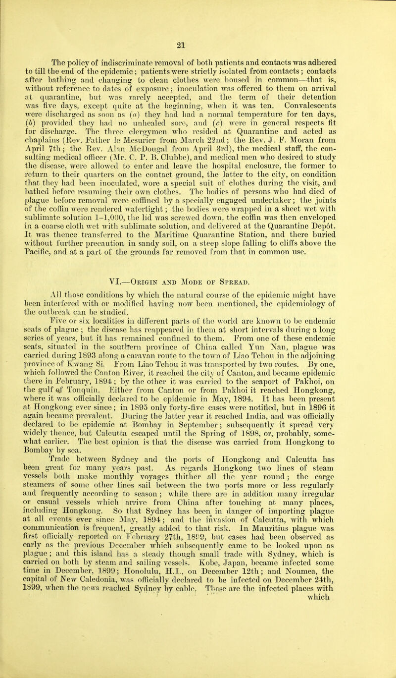 The policy of indiscriminate removal of both patients and contacts was adhered to till the end of the epidemic; patients were strictly isolated from contacts; contacts after bathing and changing to clean clothes were housed in common—that is, without reference to dates of exposure; inoculation was otTered to them on arrival at quarantine, but was rarely accepted, and the term of their detention Avas five days, except quite at the l)eginning, when it was ten. Convalescents were discharged as soon as (a) they had liad a normal temperature for ten days, (b) provided they liad no unhealed soro, and (c) were in general respects fit for discharge. The three clergymen who resided at Quarantine and acted as chaplains (Rev. Pather le Mesurier from March 22nd; the Rev. J. F. Moran from April 7th; the Rev. Alan McDougal from April 3rd), the medical stafi, the con- sulting medical officer (Mr. C. P. E. Clubbe), and medical men who desired to study the disease, were allowed to enter and leave the hospital enclosure, the former to return to their quarters on the contact ground, the latter to the city, on condition that they had been inoculated, wore a special suit of clothes during the visit, and bathed before resuming their own clothes. The bodies of persons who had died of plague before removal were coffined ])y a specially engaged undertaker; the joints of tlie coffin were rendered watertight; the bodies were wrapped in a sheet wet with sublimate solution 1-1,000, the lid was screwed down, the coffin was then enveloped in a coarse cloth wet with sublimate solution, and delivered at the Quarantine Depot. It was thence transferred to the Maritime Quarantine Station, and there buried Avithout further precaution in sandy soil, on a steep slope falling to cliffs above the Pacific, and at a part of the grounds far removed from that in common use. VI.—Origin and Mode op Spread. Ail those conditions by which the natural course of the epidemic might have been interfered Avitli or modified having noAV been mentioned, the epidemiology of the outbreak can be studied. Pive or six localities in different parts of the Avorld are known to be endemic seats of plague ; the disease has reappeared in them at short intervals during a long series of years, but it has remained confined to them. Prom one of these endemic seats, situated in tlie southern province of China called Yun Xan, plague was carried during 1893 along a caravan route to the toAA ii of Liao Tchou in the adjoining province of Kwang Si. Prom Liao Tcliou it Avas transported by two routes. By one, AA^iich folloAA^ed the Canton River, it reached the city of Canton, and became epidemic there in Pebruary, 1894 ; by the other it was carried to the seaport of Paklioi, on the gulf of Tonquin. Either from Canton or from Pakhoi it reached Hongkong, where it Avas officially declared to be epidemic in May, 1894. It has been present at Hongkong ever since; in 1895 only forty-five cases were notified, but in 1896 it again became prevalent. During the latter year it reached India, and was officially declared to ])e epidemic at Bombay in September; subsequently it spread very widely thence, but Calcutta escaped until the Spring of 1898, or, probably, some- Avhat earlier. The best opinion is that the disease was carried from Hongkong to Bombay by sea. Trade betAveen Sydney and the ports of Hongkong and Calcutta has been great for many years past. As regards Hongkong tAA^o lines of steam vessels both make monthly voyages thither all the year round; the cargc steamers of some other lines sail between the two ports more or less regularly and frequently according to season ; Avhile there are in addition many irregular or casual vessels Avhich arrive from China after touching at many places, including Hongkong. So that Sydney has been in danger of importing plague at all events ever since May, 1894; and the invasion of Calcutta, AAdth which communication is frequent, greatly added to that risk. In Mauritius plague AA^as first officially reported on Pebruary 27th, 181)9, but cases had been observed as early as the previous December AA^hich subsequently came to be looked upon as plague ; and this island has a steady though small trade Avitli Sydney, which is carried on both by steam and sailing vessels. Kobe, Japan, became infected some time in December, 1899; Honolulu, H.I., on December 12th; and Noumea, the capital of New Caledonia, was officially declared to be infected on December 24th, 1899, Avhen the news reached Sydney by cable, Tliase are the infected places with ' ' ' which