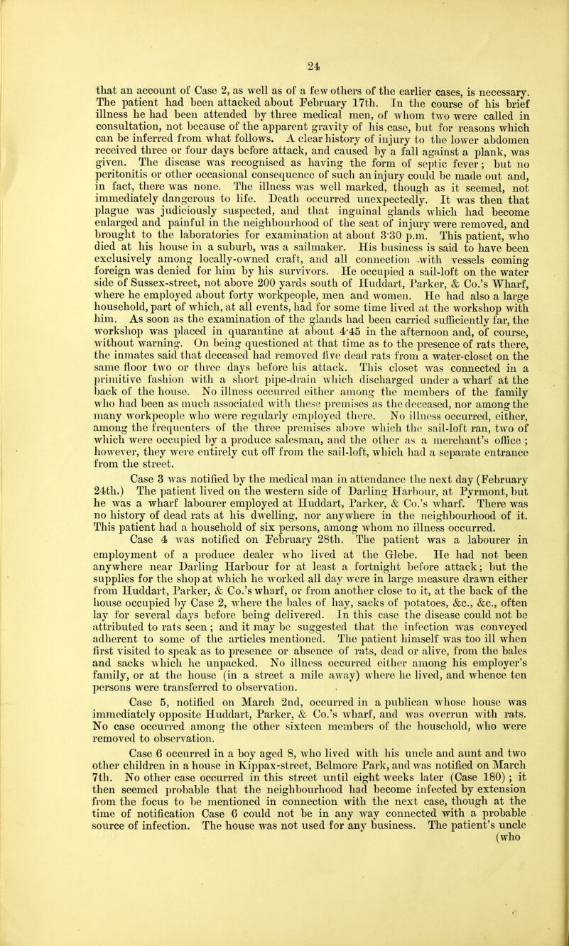 that an account of Case 2, as well as of a few others of the earlier cases, is necessary. The patient had been attacked about Eebruary 17th. In the course of his brief illness he had been attended by three medical men, of whom two were called in consultation, not because of the apparent gravity of his case, but for reasons which can be inferred from what follows. A clear history of injury to the lower abdomen received three or four days before attack, and caused by a fall against a plank, was given. The disease was recognised as having the form of septic fever; but no peritonitis or other occasional consequence of such an injury could be made out and, in fact, there was none. The illness was well marked, though as it seemed, not immediately dangerous to life. Death occurred unexpectedly. It was then that plague was judiciously suspected, and that inguinal glands which had become enlarged and painful in the neighbourhood of the seat of injury were removed, and brought to the laboratories for examination at about 3'30 p.m. This patient, who died at his house in a suburb, was a sailmaker. His business is said to have been exclusively among locally-owned craft, and all connection -with vessels coming foreign was denied for him by his survivors. He occupied a sail-loft on the water side of Sussex-street, not above 200 yards south of Huddart, Parker, & Co.'s Wharf, where he employed about forty workpeople, men and women. He had also a large household, part of which, at all events, had for some time lived at the workshop with him. As soon as the examination of the glands had been carried sufficiently far, the workshop was placed in quarantine at about 4-45 in the afternoon and, of course, without warning. On being questioned at that time as to the presence of rats there, the inmates said that deceased had removed five dead rats from a water-closet on the same floor two or three days before his attack. This closet was connected in a primitive fashion with a short pipe-drain which discharged under a wharf at the back of the house. No illness occurred either among the members of the family who had been as much associated with these premises as the deceased, nor among the many workpeople who were regularly employed there. No illness occurred, either, among the frequenters of the three premises al)ove which the sail-loft ran, two of which were occupied by a produce salesman, and the other as a merchant's office ; however, they were entirely cut off from the sail-loft, which had a separate entrance from the street. Case 3 was notified by the medical man in attendance the next day (February 24th.) The patient lived on the western side of Darling Harbour, at Pyrmont, but he was a wharf labourer employed at Huddart, Parker, & Co.'s wharf. There was no history of dead rats at his dwelling, nor anywhere in the neighbourhood of it. This patient had a household of six persons, among whom no illness occurred. Case 4 was notified on February 28th. The patient was a labourer in employment of a produce dealer who lived at the Glebe. He had not been anywhere near Darling Harbour for at least a fortnight before attack; but the supplies for the shop at which he worked all day were in large measure drawn either from Huddart, Parker, & Co.'s wharf, or from another close to it, at the back of the house occupied by Case 2, where the bales of hay, sacks of potatoes, &c., &c., often lay for several days before being delivered. In this case the disease could not be attributed to rats seen ; and it may be suggested that the infection was conveyed adherent to some of the articles mentioned. The patient himself was too ill when first visited to speak as to presence or absence of rats, dead or alive, from the bales and sacks which he unpacked. No illness occurred either among his employer's family, or at the house (in a street a mile away) where he lived, and whence ten persons were transferred to observation. Case 5, notified on March 2nd, occurred in a publican whose house was immediately opposite Huddart, Parker, & Co.'s wharf, and was overrun with rats. No case occurred among the other sixteen members of the household, who were removed to observation. Case 6 occurred in a boy aged 8, who lived with his uncle and aunt and two other children in a house in Kippax-street, Belmore Park, and was notified on March 7th. No other case occurred in this street until eight weeks later (Case 180) ; it then seemed probable that the neighbourhood had become infected by extension from the focus to be mentioned in connection with the next case, though at the time of notification Case 6 could not be in any way connected with a probable source of infection. The house was not used for any business. The patient's uncle (who