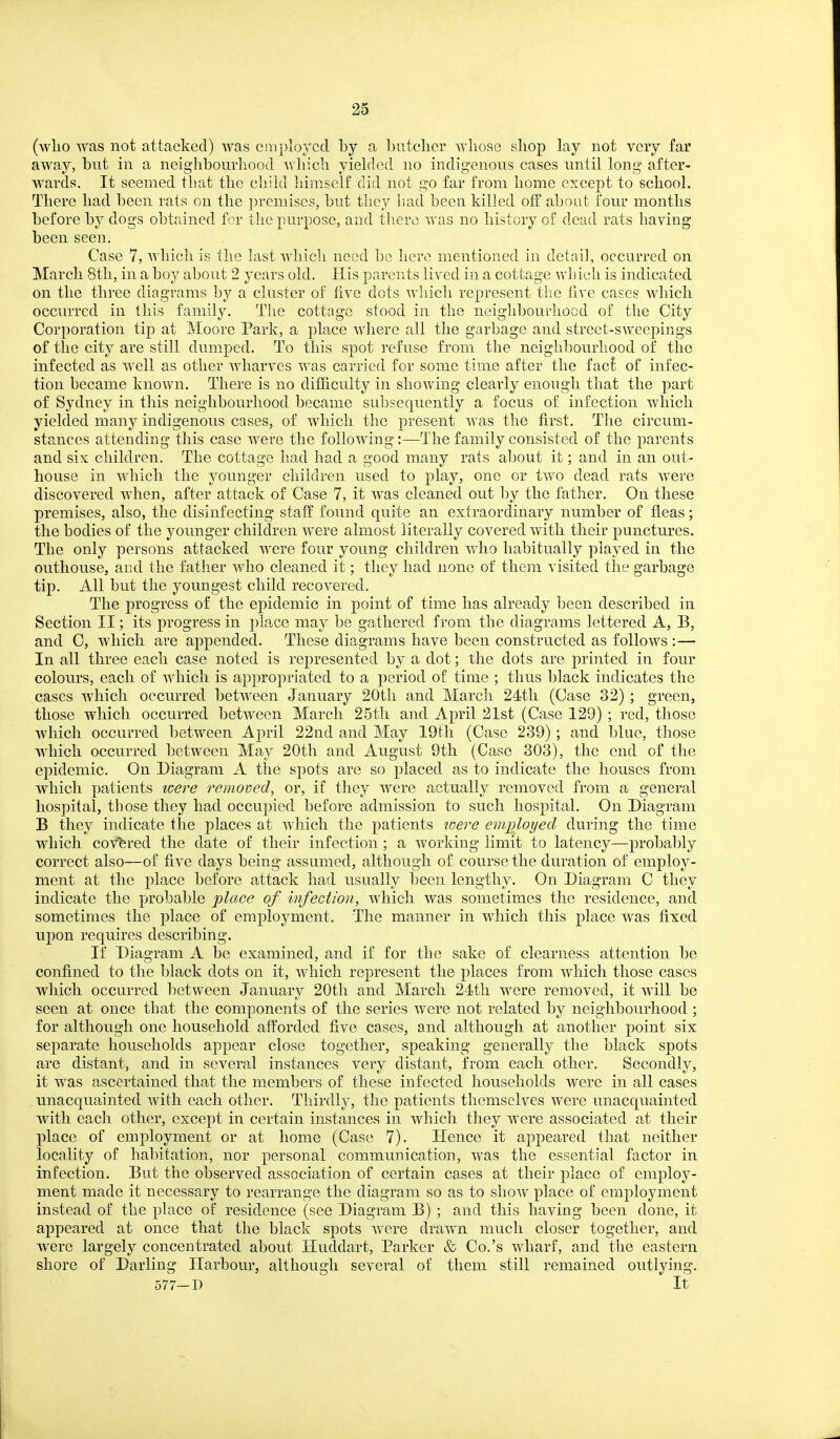 (wlio was not attacked) was employed by a butcher whose shop lay not very far away, but in a neiglibourliood which yielded no indigenous cases nntil long after- wards. It seemed that the child himself did not go far from home except to school. There had been rats on the premises, but they had been killed off about lonr months before by dogs obtained for the purpose, and tliere was no history of dead rats having been seen. Case 7, which is the last which need be here mentioned in detail, occurred on March 8th, in a boy about 2 years old. His parents lived in a cottage which is indicated on the three diagrams by a cluster of five dots wliich represent the live cases which occurred in this family. The cottage stood in the neighbourhood of the City Corporation tip at Moore Park, a place where all the garbage and street-sweepings of the city are still dumped. To this spot refuse from the neighbourhood of the infected as well as other wharves was carried for some time after the fac^ of infec- tion became known. There is no dithculty in showing clearly enough that the part of Sydney in this neighbourhood became subsequently a focus of infection which yielded many indigenous cases, of which the present was the first. The circum- stances attending this case were the following:—The family consisted of the parents and six children. The cottage had had a good many rats about it; and in an out- house in which the younger children used to play, one or two dead, rats were discovered when, after attack of Case 7, it was cleaned out by the father. On these premises, also, the disinfecting staff found quite an extraordinary number of fleas; the bodies of the younger children were almost literally covered with their punctures. The only persons attacked were four young children who habitually played in the outhouse, and the father who cleaned it; they had none of them visited the garbage tip. All but the youngest child recovered. The progress of the epidemic in point of time has already been described in Section II; its progress in place may be gathered from the diagrams lettered A, B, and C, which are appended. These diagrams have been constructed as follows :— In all three each case noted is represented by a dot; the dots are printed in four colours, each of which is appropriated to a period of time ; thus black indicates the cases which occurred between January 20th and March 24th (Case 32) ; green, those which occurred between March 25th and April 21st (Case 129) ; red, those Avhich occurred between April 22nd and May 19th (Case 239) ; and blue, those which occurred between May 20th and August 9th (Case 303), the end of the epidemic. On Diagram A the spots are so placed as to indicate the houses from which patients were removed, or, if they were actually removed from a general hospital, tliose they had occupied before admission to such hospital. On Diagram B they indicate the places at which the patients were employed during the time which covfered the date of their infection ; a working limit to latency—probably correct also—of five days being assumed, although of course the duration of employ- ment at the place before attack had usually been lengthy. On Diagram C they indicate the probable place of infection, which was sometimes the residence, and sometimes the place of emj)loyment. The manner in which this place was fixed upon requires describing. If Diagram A be examined, and if for the sake of clearness attention be confined to the black dots on it, which represent the places from which those cases which occurred between January 20th and March 24th were removed, it will be seen at once that the components of the series were not related by neighbourhood ; for although one household afforded five cases, and although at another point six separate households appear close together, speaking generally the black spots are distant, and in several instances very distant, from each other. Secondly, it was ascertained that the members of these infected households were in all cases unacquainted with each other. Thirdly, the patients themselves were unacquainted with each other, except in certain instances in which they were associated at their place of employment or at home (Case 7). Hence it appeared that neither locality of habitation, nor personal communication, was the essential factor in infection. But the observed association of certain cases at their place of employ- ment made it necessary to rearrange the diagram so as to show place of employment instead of the place of residence (see Diagram B) ; and this having been done, it appeared at once that the black spots v*^ere drawn much closer together, and were largely concentrated about Huddart, Parker & Co.'s wharf, and the eastern shore of Darling Harbour, although several of them still remained outlying. 577—D It