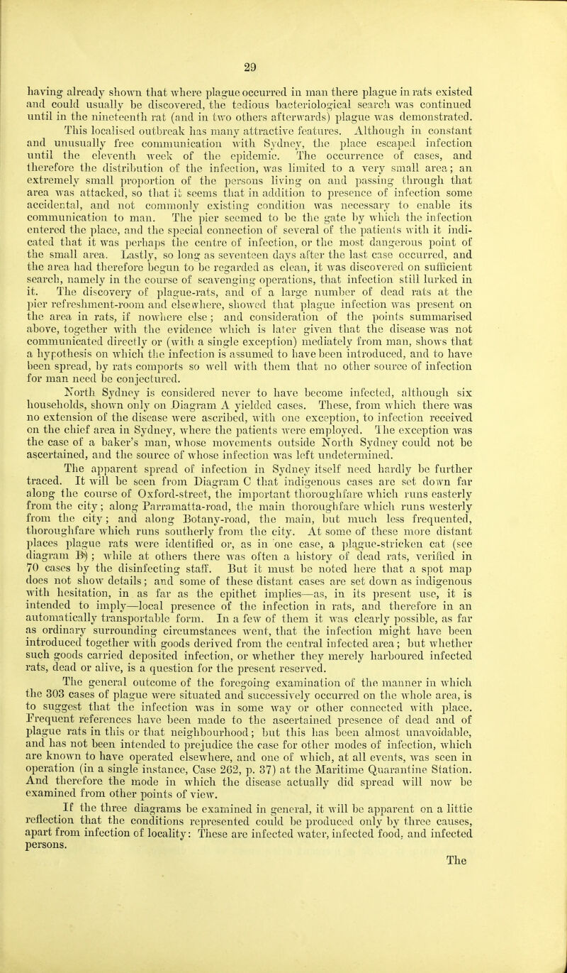having already shown that where plague occurred in man there plague in rats existed and could usually be discovered, the tedious hacteriological search was continued until in the nineteenth rat (and in two others afterwards) plague was demonstrated. This localised outbreak has many attractive features. Although in constant and unusually free communication with. Sydney, the place escaped infection until the eleventh week of the epidemic. The occurrence of cases, and therefore the distribution of the infection, was limited to a very small area; an extremely small proportion of the persons liviug on and passing through that area was attacked, so that it seems that in addition to presence of infection some accidental, and not commonly existing condition was necessary to enable its communication to man. The pier seemed to be the gate by which the infection entered the place, and the special connection of several of the patients with it indi- cated that it was perhaps the centre of infection, or the most dangerous point of the small area. Lastly, so long as seventeen days after the last case occurred, and the area had therefore begun to be regarded as clea-n, it was discovered on sufficient search, namely in the course of scavenging operations, that infection still lurked in it. The discovery of plague-rats, and of a large number of dead rats at the pier refreshment-room and else 5vliere, showed that plague infection was present on the area in rats, if nowliere else ; and consideration of the points summarised above, together with the evidence which is later given that the disease was not communicated directly or (with a single exception) mediately from man, shows that a hypothesis on which the infection is assumed to have been introduced, and to have been spread, by rats comports so well with them that no other source of infection for man need be conjectured. North Sydney is considered never to have become infected, although six households, sliovt^n only on ^Diagram A yielded cases. These, from which there was no extension of the disease were ascribed, with one exception, to infection received on the chief area in Sydney, where the patients were employed. The exception was the case of a baker's man, whose movements outside North Sydney could not be ascertained, and the source of whose infection was left undetermined. The apparent spread of infection in Sydney itself need hardly be further traced. It will be seen from DiaOTam C that indii?enous cases arc set down far along the course of Oxford-street, the important thoroughfare which runs easterly from the city; along Parramatta-road, the main thoroughfare wdiich runs westerly from the city; and along Eotany-road, the main, but much less frequented, thoroughfare which runs southerly from the city. At som.e of these more distant places plague rats were identified or, as in one case, a plague-stricken cat (see diagram ; while at others there was often a history of dead rats, verified in 70 cases by the disinfecting staff. But it must be noted here that a spot map does not show details; and some of these distant cases are set down as indigenous with hesitation, in as far as the epithet implies—as, in its present use, it is intended to imply—local presence of the infection in rats, and therefore in an automatically transjjortable form. In a few of them it was clearly possible, as far as ordinary surrounding circumstances went, that the infection might have been introduced together with goods derived from the central infected area; but whether such goods carried deposited infection, or whether they merely harboured infected rats, dead or alive, is a question for the present reserved. The general outcome of the foregoing examination of the manner in which the 303 cases of plague were situated and successively occurred on the whole area, is to suggest that the infection was in some way or other connected with place. Prequent references have been made to the ascertained presence of dead and of plague rats in this or that neighbourhood; but this has been almost unavoidable, and has not been intended to prejudice the case for other modes of infection, which are known to have operated elsewhere, and one of which, at all events, was seen in operation (in a single instance. Case 262, p. 37) at the Maritime Quarantine Station. And therefore the mode in which the disease actually did spread will now be examined from other points of view. If the three diagrams be examined in general, it w ill be apparent on a little reflection that the conditions represented could be produced only by three causes, apart from infection of locality: These are infected water, infected food, and infected persons. The