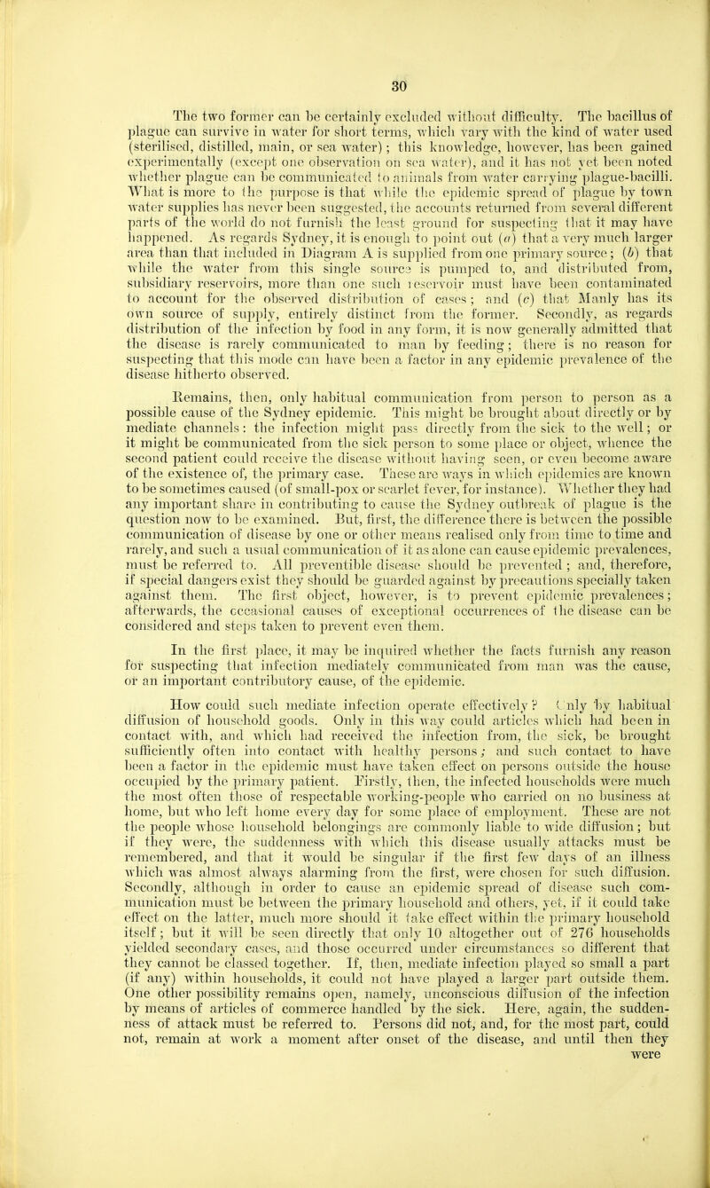 The two former can be certainly excluded witliout difficulty. The bacillus of plague can survive in ^vater for sliort terms, which vary with the kind of water used (sterilised, distilled, main, or sea water) ; this knowledge, however, has been gained experimentally (except one observation on sea water), and it has not yet been noted whether plague can be communicated to animals from water carrying plague-bacilli. What is more to the purpose is that wlnle the epidemic spread of plague by town water sujiplies has never been suggested, the accounts returned from several different parts of the world do not furnish the least ground for suspecti'ag that it may have happened. As regards Sydney, it is enongh to point out (a) that a very much larger area than that included hi Diagram A is supplied from one primary source ; {b) that while the water from this single sourca is pumped to, and distributed from, subsidiary reservoirs, more than one such i escrvoir must have been contaminated to account for the observed distribution of cases ; and (c) that Manly has its own source of supply, entirely distinct from the former. Secondly, as regards distribution of the infection by food in any form, it is now generally admitted that the disease is rarely communicated to man by feeding; there is no reason for suspecting that tliis mode can have been a factor in any epidemic prevalence of the disease hitherto observed. Remains, then, only habitual communication from person to person as a possible cause of the Sydney epidemic. This might be brought about directly or by mediate channels : the infection might pass directly from the sick to the well; or it might be communicated from the sick person to some place or object, whence the second patient could receive the disease without having seen, or even become aware of the existence of, the primary case. These are ways in which epidemics are known to be sometimes caused (of small-pox or scarlet fever, for instance). Whether they had any important share in contributing to cause the Sydney out])reak of plague is the question now to be examined. But, first, the difference there is between the possible communication of disease by one or other means realised only from time to time and rarely, and such a usual communication of it as alone can cause epidemic prevalences, must be referred to. All j)reventil)le disease shoukl be prevented ; and, therefore, if special dangers exist they should be guarded against by precautions specially taken against them. The first object, however, is to prevent epidemic prevalences; afterwards, the cccasional causes of exceptional occurrences of the disease can be considered and steps taken to prevent even them. In the first place, it may be inquired Avhether the facts furnish any reason for suspecting that infection mediately communicated from man was the cause, or an important contributory cause, of the epidemic. How could such mediate infection operate efFectively ? ^ nly by habitual diffusion of household goods. Only in this way could articles which had been in contact with, and which had received the infection from, the sick, be brought sufficiently often into contact with healthy persons; and such contact to have been a factor in the epidemic must have taken effect on persons outside the house occupied by the primary patient. Pirstly, then, the infected households were much the most often those of respectable Avorking-people who carried on no business at home, but who left home every day for some place of employment. These are not the people wdiose liousehold belongings are commonly liable to wide diffusion; but if they were, the suddenness with which this disease usually attacks must be remembered, and that it would be singular if the first few days of an illness which was almost always alarming from the first, were chosen for such diff'usion. Secondly, although in order to cause an epidemic spread of disease such com- munication must be between the primary household and others, yet, if it could take effect on the latter, much more should it take effect within th.e primary household itself; but it will be seen directly that only 10 altogether out of 276 households yielded secondary cases, and those occurred under circumstances so different that they cannot be classed together. If, then, mediate infection played so small a part (if any) within households, it could not have played a larger part outside them. One other possibility remains open, namely, unconscious diffusion of the infection by means of articles of commerce handled by the sick. Here, again, the sudden- ness of attack must be referred to. Persons did not, and, for the most part, could not, remain at work a moment after onset of the disease, and until then they were